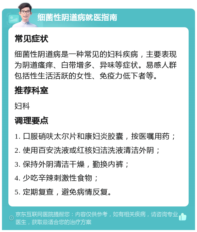 细菌性阴道病就医指南 常见症状 细菌性阴道病是一种常见的妇科疾病，主要表现为阴道瘙痒、白带增多、异味等症状。易感人群包括性生活活跃的女性、免疫力低下者等。 推荐科室 妇科 调理要点 1. 口服硝呋太尔片和康妇炎胶囊，按医嘱用药； 2. 使用百安洗液或红核妇洁洗液清洁外阴； 3. 保持外阴清洁干燥，勤换内裤； 4. 少吃辛辣刺激性食物； 5. 定期复查，避免病情反复。