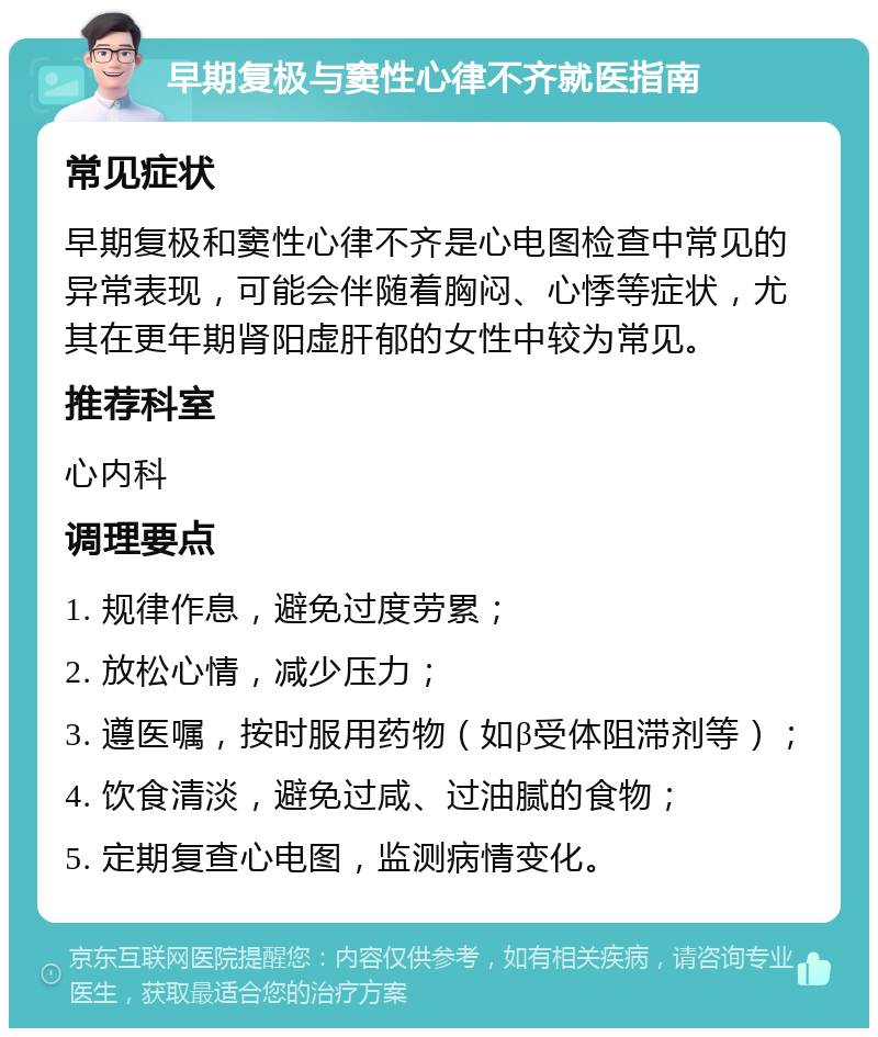 早期复极与窦性心律不齐就医指南 常见症状 早期复极和窦性心律不齐是心电图检查中常见的异常表现，可能会伴随着胸闷、心悸等症状，尤其在更年期肾阳虚肝郁的女性中较为常见。 推荐科室 心内科 调理要点 1. 规律作息，避免过度劳累； 2. 放松心情，减少压力； 3. 遵医嘱，按时服用药物（如β受体阻滞剂等）； 4. 饮食清淡，避免过咸、过油腻的食物； 5. 定期复查心电图，监测病情变化。