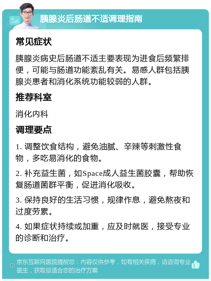 胰腺炎后肠道不适调理指南 常见症状 胰腺炎病史后肠道不适主要表现为进食后频繁排便，可能与肠道功能紊乱有关。易感人群包括胰腺炎患者和消化系统功能较弱的人群。 推荐科室 消化内科 调理要点 1. 调整饮食结构，避免油腻、辛辣等刺激性食物，多吃易消化的食物。 2. 补充益生菌，如Space成人益生菌胶囊，帮助恢复肠道菌群平衡，促进消化吸收。 3. 保持良好的生活习惯，规律作息，避免熬夜和过度劳累。 4. 如果症状持续或加重，应及时就医，接受专业的诊断和治疗。