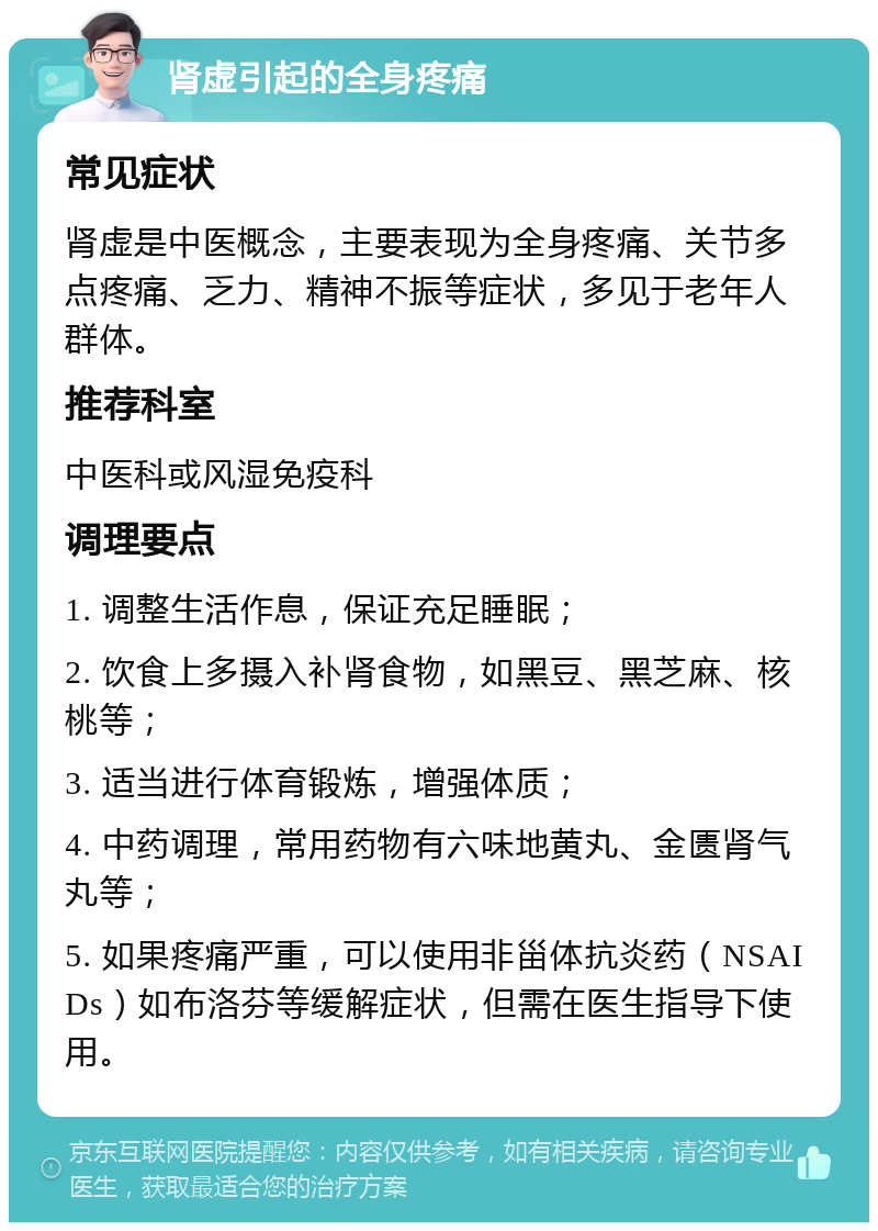 肾虚引起的全身疼痛 常见症状 肾虚是中医概念，主要表现为全身疼痛、关节多点疼痛、乏力、精神不振等症状，多见于老年人群体。 推荐科室 中医科或风湿免疫科 调理要点 1. 调整生活作息，保证充足睡眠； 2. 饮食上多摄入补肾食物，如黑豆、黑芝麻、核桃等； 3. 适当进行体育锻炼，增强体质； 4. 中药调理，常用药物有六味地黄丸、金匮肾气丸等； 5. 如果疼痛严重，可以使用非甾体抗炎药（NSAIDs）如布洛芬等缓解症状，但需在医生指导下使用。