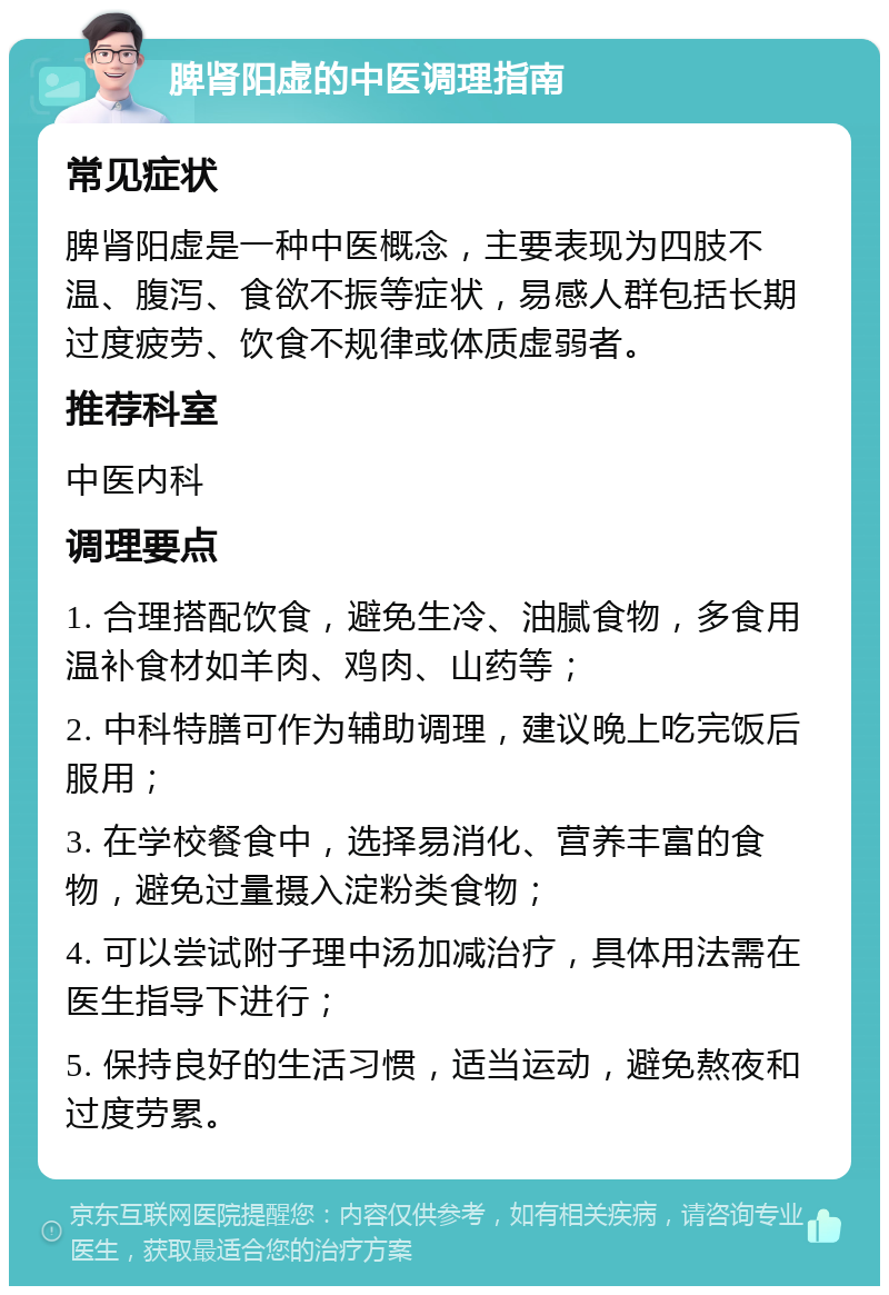 脾肾阳虚的中医调理指南 常见症状 脾肾阳虚是一种中医概念，主要表现为四肢不温、腹泻、食欲不振等症状，易感人群包括长期过度疲劳、饮食不规律或体质虚弱者。 推荐科室 中医内科 调理要点 1. 合理搭配饮食，避免生冷、油腻食物，多食用温补食材如羊肉、鸡肉、山药等； 2. 中科特膳可作为辅助调理，建议晚上吃完饭后服用； 3. 在学校餐食中，选择易消化、营养丰富的食物，避免过量摄入淀粉类食物； 4. 可以尝试附子理中汤加减治疗，具体用法需在医生指导下进行； 5. 保持良好的生活习惯，适当运动，避免熬夜和过度劳累。