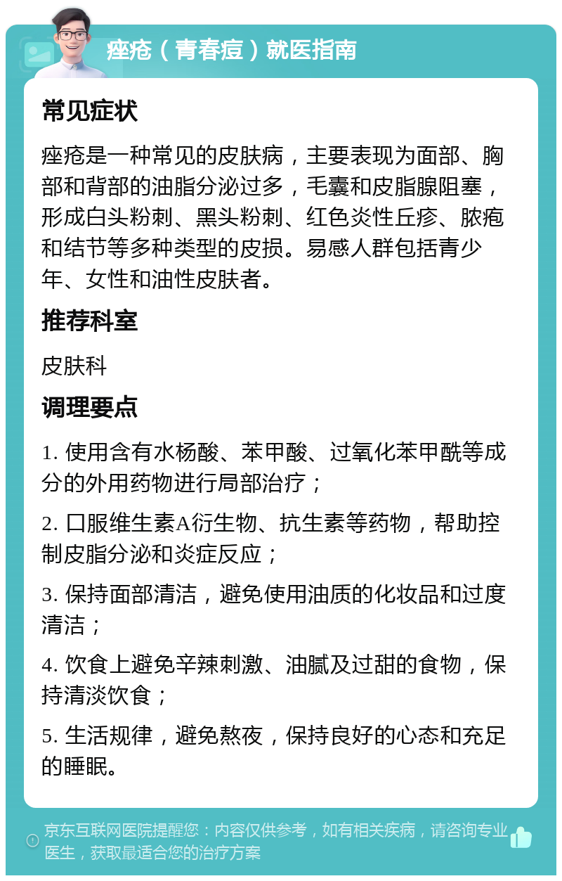 痤疮（青春痘）就医指南 常见症状 痤疮是一种常见的皮肤病，主要表现为面部、胸部和背部的油脂分泌过多，毛囊和皮脂腺阻塞，形成白头粉刺、黑头粉刺、红色炎性丘疹、脓疱和结节等多种类型的皮损。易感人群包括青少年、女性和油性皮肤者。 推荐科室 皮肤科 调理要点 1. 使用含有水杨酸、苯甲酸、过氧化苯甲酰等成分的外用药物进行局部治疗； 2. 口服维生素A衍生物、抗生素等药物，帮助控制皮脂分泌和炎症反应； 3. 保持面部清洁，避免使用油质的化妆品和过度清洁； 4. 饮食上避免辛辣刺激、油腻及过甜的食物，保持清淡饮食； 5. 生活规律，避免熬夜，保持良好的心态和充足的睡眠。