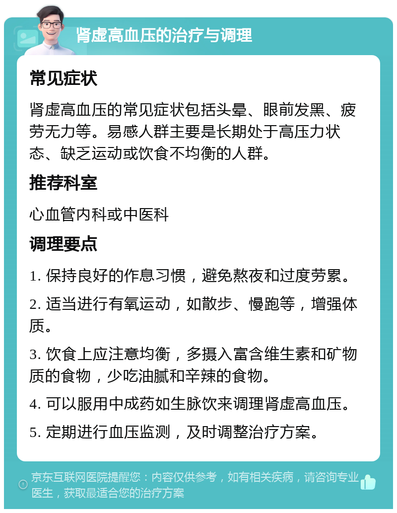 肾虚高血压的治疗与调理 常见症状 肾虚高血压的常见症状包括头晕、眼前发黑、疲劳无力等。易感人群主要是长期处于高压力状态、缺乏运动或饮食不均衡的人群。 推荐科室 心血管内科或中医科 调理要点 1. 保持良好的作息习惯，避免熬夜和过度劳累。 2. 适当进行有氧运动，如散步、慢跑等，增强体质。 3. 饮食上应注意均衡，多摄入富含维生素和矿物质的食物，少吃油腻和辛辣的食物。 4. 可以服用中成药如生脉饮来调理肾虚高血压。 5. 定期进行血压监测，及时调整治疗方案。