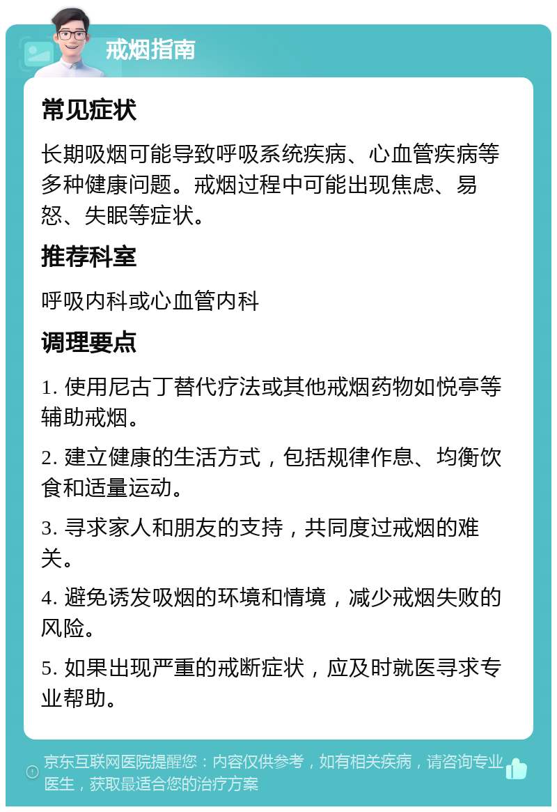 戒烟指南 常见症状 长期吸烟可能导致呼吸系统疾病、心血管疾病等多种健康问题。戒烟过程中可能出现焦虑、易怒、失眠等症状。 推荐科室 呼吸内科或心血管内科 调理要点 1. 使用尼古丁替代疗法或其他戒烟药物如悦亭等辅助戒烟。 2. 建立健康的生活方式，包括规律作息、均衡饮食和适量运动。 3. 寻求家人和朋友的支持，共同度过戒烟的难关。 4. 避免诱发吸烟的环境和情境，减少戒烟失败的风险。 5. 如果出现严重的戒断症状，应及时就医寻求专业帮助。