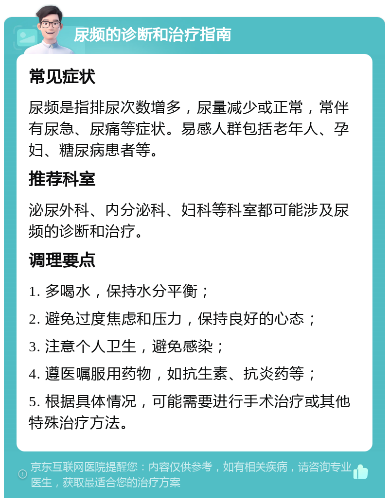 尿频的诊断和治疗指南 常见症状 尿频是指排尿次数增多，尿量减少或正常，常伴有尿急、尿痛等症状。易感人群包括老年人、孕妇、糖尿病患者等。 推荐科室 泌尿外科、内分泌科、妇科等科室都可能涉及尿频的诊断和治疗。 调理要点 1. 多喝水，保持水分平衡； 2. 避免过度焦虑和压力，保持良好的心态； 3. 注意个人卫生，避免感染； 4. 遵医嘱服用药物，如抗生素、抗炎药等； 5. 根据具体情况，可能需要进行手术治疗或其他特殊治疗方法。