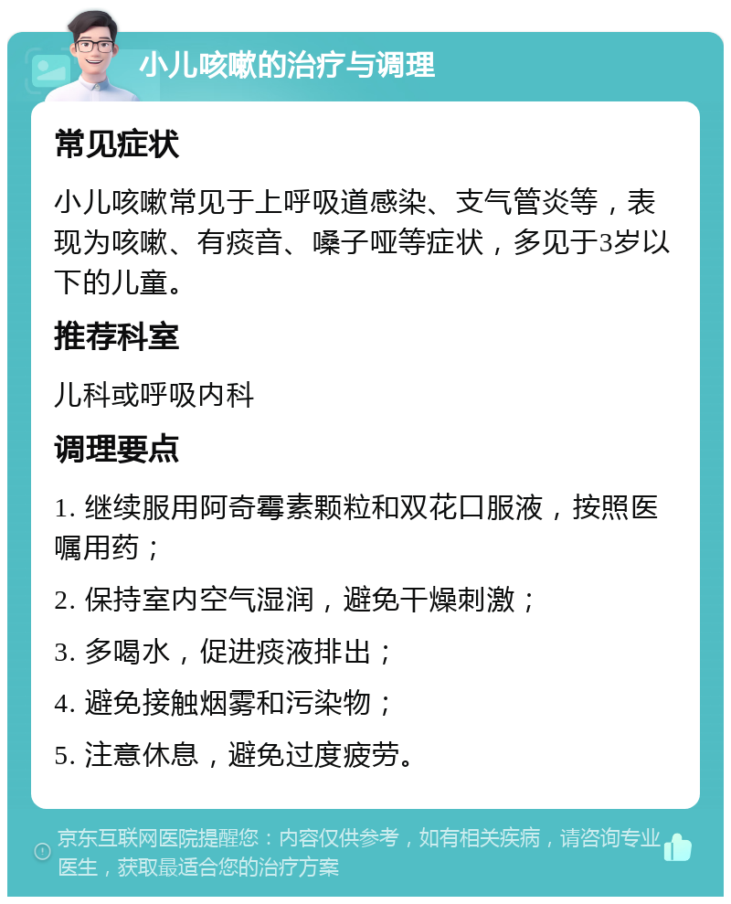 小儿咳嗽的治疗与调理 常见症状 小儿咳嗽常见于上呼吸道感染、支气管炎等，表现为咳嗽、有痰音、嗓子哑等症状，多见于3岁以下的儿童。 推荐科室 儿科或呼吸内科 调理要点 1. 继续服用阿奇霉素颗粒和双花口服液，按照医嘱用药； 2. 保持室内空气湿润，避免干燥刺激； 3. 多喝水，促进痰液排出； 4. 避免接触烟雾和污染物； 5. 注意休息，避免过度疲劳。