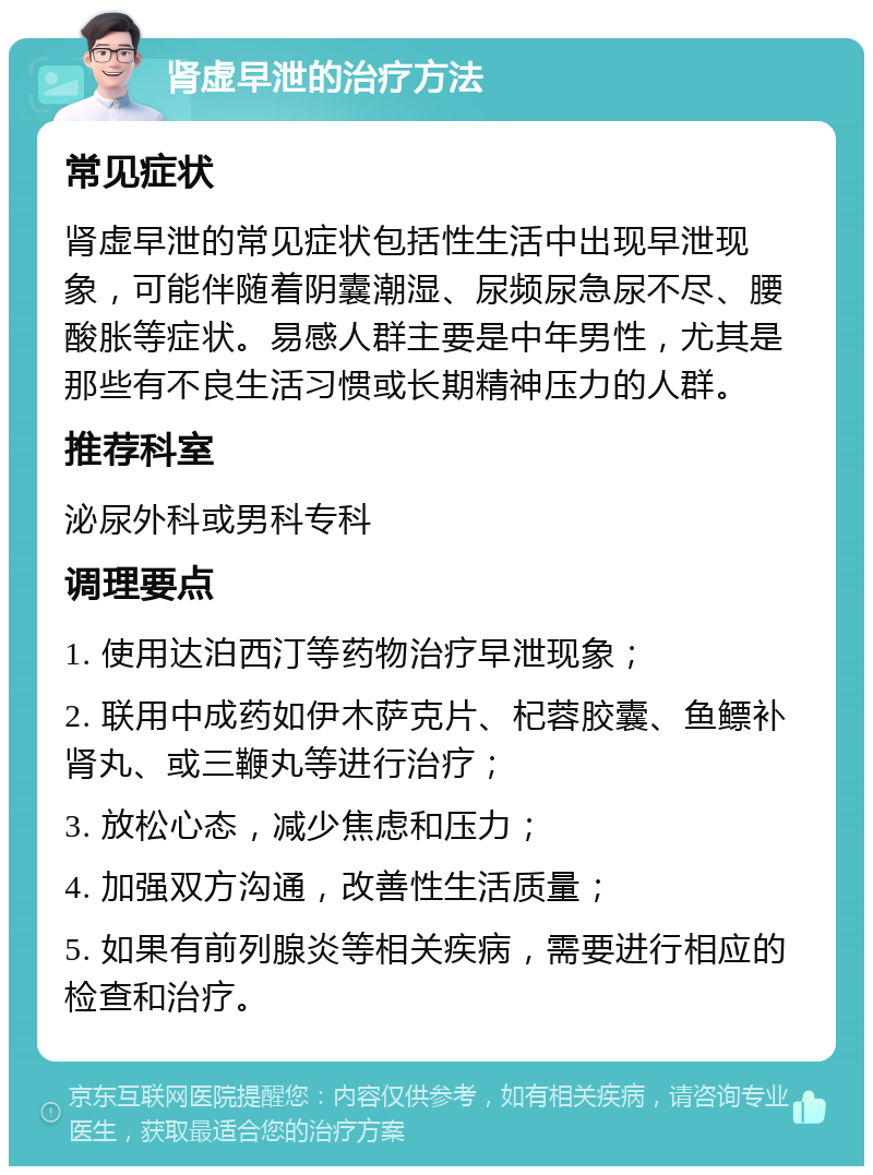 肾虚早泄的治疗方法 常见症状 肾虚早泄的常见症状包括性生活中出现早泄现象，可能伴随着阴囊潮湿、尿频尿急尿不尽、腰酸胀等症状。易感人群主要是中年男性，尤其是那些有不良生活习惯或长期精神压力的人群。 推荐科室 泌尿外科或男科专科 调理要点 1. 使用达泊西汀等药物治疗早泄现象； 2. 联用中成药如伊木萨克片、杞蓉胶囊、鱼鳔补肾丸、或三鞭丸等进行治疗； 3. 放松心态，减少焦虑和压力； 4. 加强双方沟通，改善性生活质量； 5. 如果有前列腺炎等相关疾病，需要进行相应的检查和治疗。