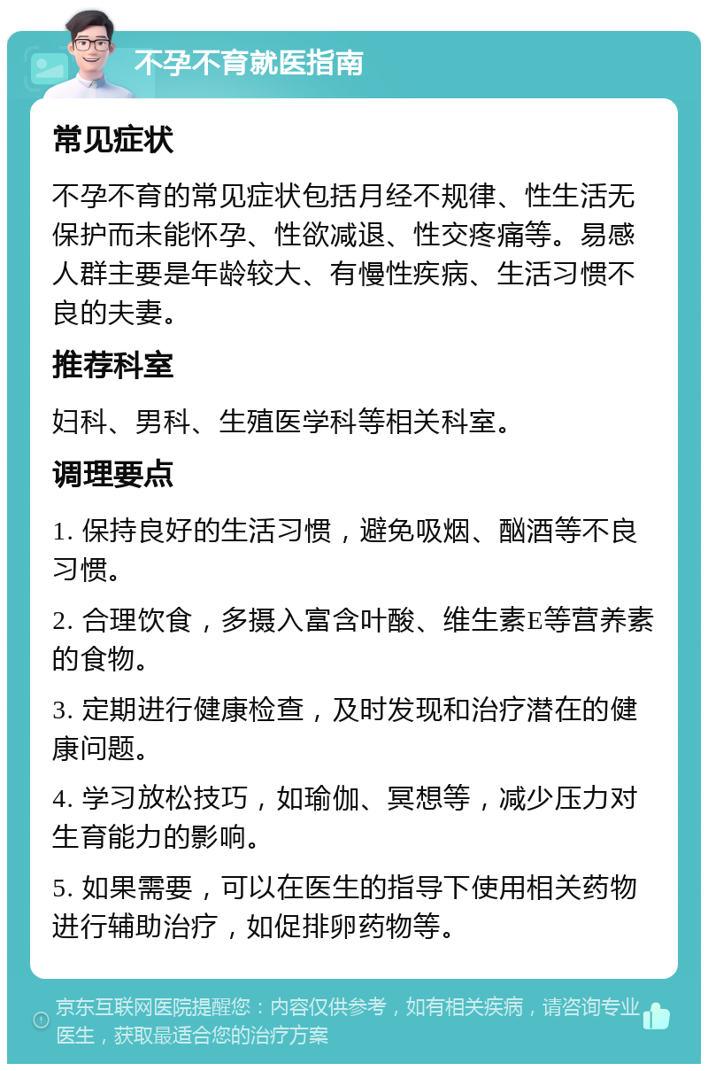 不孕不育就医指南 常见症状 不孕不育的常见症状包括月经不规律、性生活无保护而未能怀孕、性欲减退、性交疼痛等。易感人群主要是年龄较大、有慢性疾病、生活习惯不良的夫妻。 推荐科室 妇科、男科、生殖医学科等相关科室。 调理要点 1. 保持良好的生活习惯，避免吸烟、酗酒等不良习惯。 2. 合理饮食，多摄入富含叶酸、维生素E等营养素的食物。 3. 定期进行健康检查，及时发现和治疗潜在的健康问题。 4. 学习放松技巧，如瑜伽、冥想等，减少压力对生育能力的影响。 5. 如果需要，可以在医生的指导下使用相关药物进行辅助治疗，如促排卵药物等。