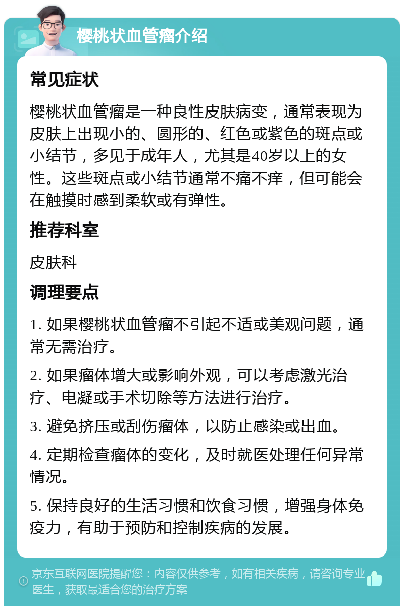 樱桃状血管瘤介绍 常见症状 樱桃状血管瘤是一种良性皮肤病变，通常表现为皮肤上出现小的、圆形的、红色或紫色的斑点或小结节，多见于成年人，尤其是40岁以上的女性。这些斑点或小结节通常不痛不痒，但可能会在触摸时感到柔软或有弹性。 推荐科室 皮肤科 调理要点 1. 如果樱桃状血管瘤不引起不适或美观问题，通常无需治疗。 2. 如果瘤体增大或影响外观，可以考虑激光治疗、电凝或手术切除等方法进行治疗。 3. 避免挤压或刮伤瘤体，以防止感染或出血。 4. 定期检查瘤体的变化，及时就医处理任何异常情况。 5. 保持良好的生活习惯和饮食习惯，增强身体免疫力，有助于预防和控制疾病的发展。