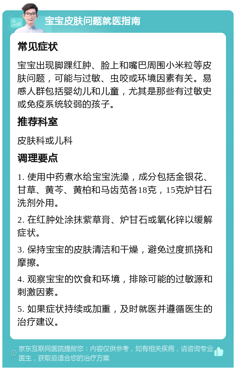 宝宝皮肤问题就医指南 常见症状 宝宝出现脚踝红肿、脸上和嘴巴周围小米粒等皮肤问题，可能与过敏、虫咬或环境因素有关。易感人群包括婴幼儿和儿童，尤其是那些有过敏史或免疫系统较弱的孩子。 推荐科室 皮肤科或儿科 调理要点 1. 使用中药煮水给宝宝洗澡，成分包括金银花、甘草、黄芩、黄柏和马齿苋各18克，15克炉甘石洗剂外用。 2. 在红肿处涂抹紫草膏、炉甘石或氧化锌以缓解症状。 3. 保持宝宝的皮肤清洁和干燥，避免过度抓挠和摩擦。 4. 观察宝宝的饮食和环境，排除可能的过敏源和刺激因素。 5. 如果症状持续或加重，及时就医并遵循医生的治疗建议。