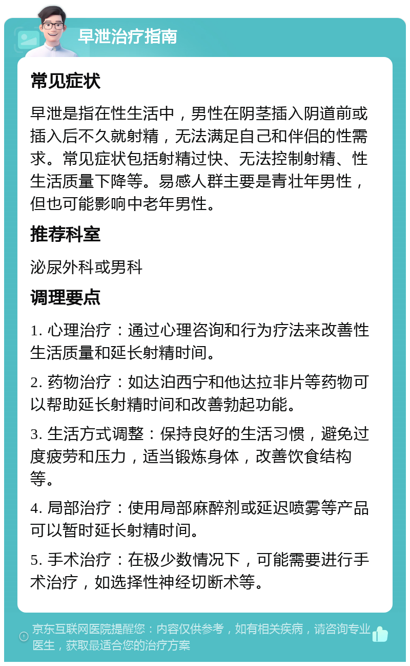 早泄治疗指南 常见症状 早泄是指在性生活中，男性在阴茎插入阴道前或插入后不久就射精，无法满足自己和伴侣的性需求。常见症状包括射精过快、无法控制射精、性生活质量下降等。易感人群主要是青壮年男性，但也可能影响中老年男性。 推荐科室 泌尿外科或男科 调理要点 1. 心理治疗：通过心理咨询和行为疗法来改善性生活质量和延长射精时间。 2. 药物治疗：如达泊西宁和他达拉非片等药物可以帮助延长射精时间和改善勃起功能。 3. 生活方式调整：保持良好的生活习惯，避免过度疲劳和压力，适当锻炼身体，改善饮食结构等。 4. 局部治疗：使用局部麻醉剂或延迟喷雾等产品可以暂时延长射精时间。 5. 手术治疗：在极少数情况下，可能需要进行手术治疗，如选择性神经切断术等。