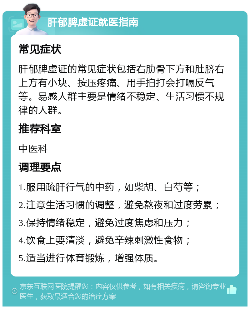 肝郁脾虚证就医指南 常见症状 肝郁脾虚证的常见症状包括右肋骨下方和肚脐右上方有小块、按压疼痛、用手拍打会打嗝反气等。易感人群主要是情绪不稳定、生活习惯不规律的人群。 推荐科室 中医科 调理要点 1.服用疏肝行气的中药，如柴胡、白芍等； 2.注意生活习惯的调整，避免熬夜和过度劳累； 3.保持情绪稳定，避免过度焦虑和压力； 4.饮食上要清淡，避免辛辣刺激性食物； 5.适当进行体育锻炼，增强体质。