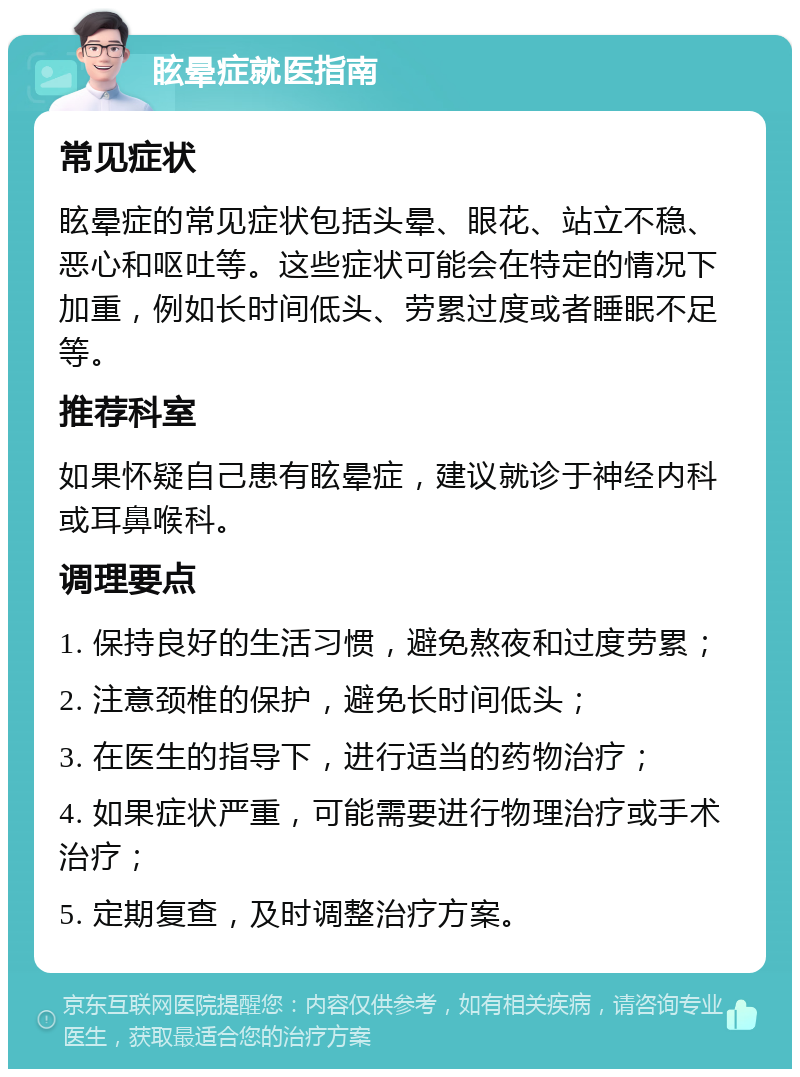 眩晕症就医指南 常见症状 眩晕症的常见症状包括头晕、眼花、站立不稳、恶心和呕吐等。这些症状可能会在特定的情况下加重，例如长时间低头、劳累过度或者睡眠不足等。 推荐科室 如果怀疑自己患有眩晕症，建议就诊于神经内科或耳鼻喉科。 调理要点 1. 保持良好的生活习惯，避免熬夜和过度劳累； 2. 注意颈椎的保护，避免长时间低头； 3. 在医生的指导下，进行适当的药物治疗； 4. 如果症状严重，可能需要进行物理治疗或手术治疗； 5. 定期复查，及时调整治疗方案。