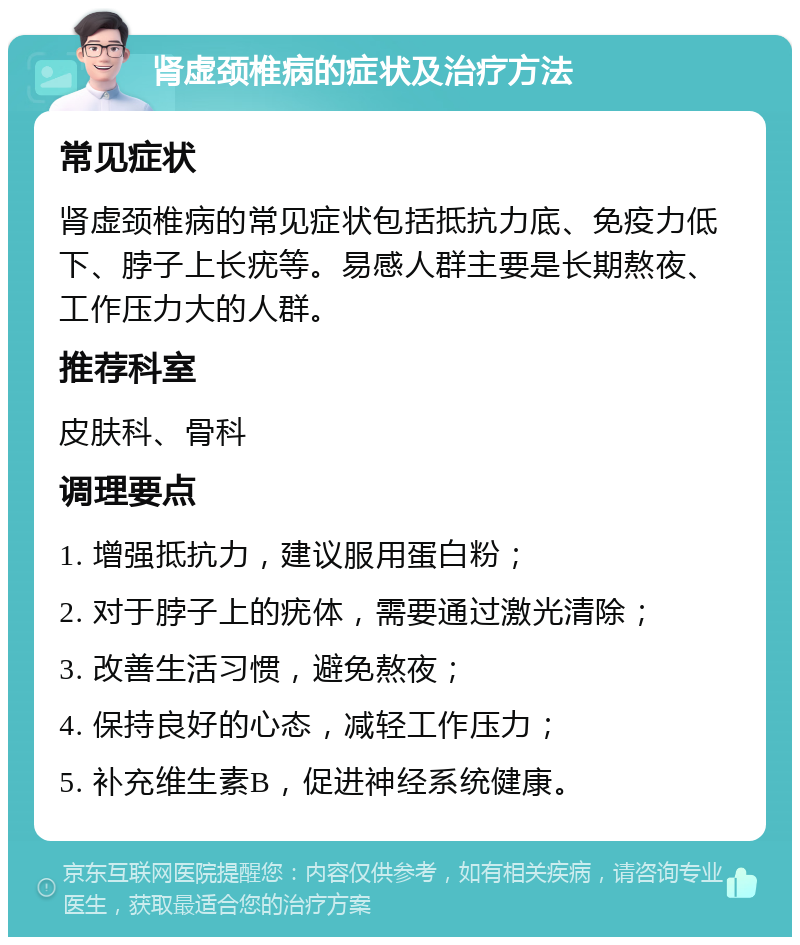 肾虚颈椎病的症状及治疗方法 常见症状 肾虚颈椎病的常见症状包括抵抗力底、免疫力低下、脖子上长疣等。易感人群主要是长期熬夜、工作压力大的人群。 推荐科室 皮肤科、骨科 调理要点 1. 增强抵抗力，建议服用蛋白粉； 2. 对于脖子上的疣体，需要通过激光清除； 3. 改善生活习惯，避免熬夜； 4. 保持良好的心态，减轻工作压力； 5. 补充维生素B，促进神经系统健康。