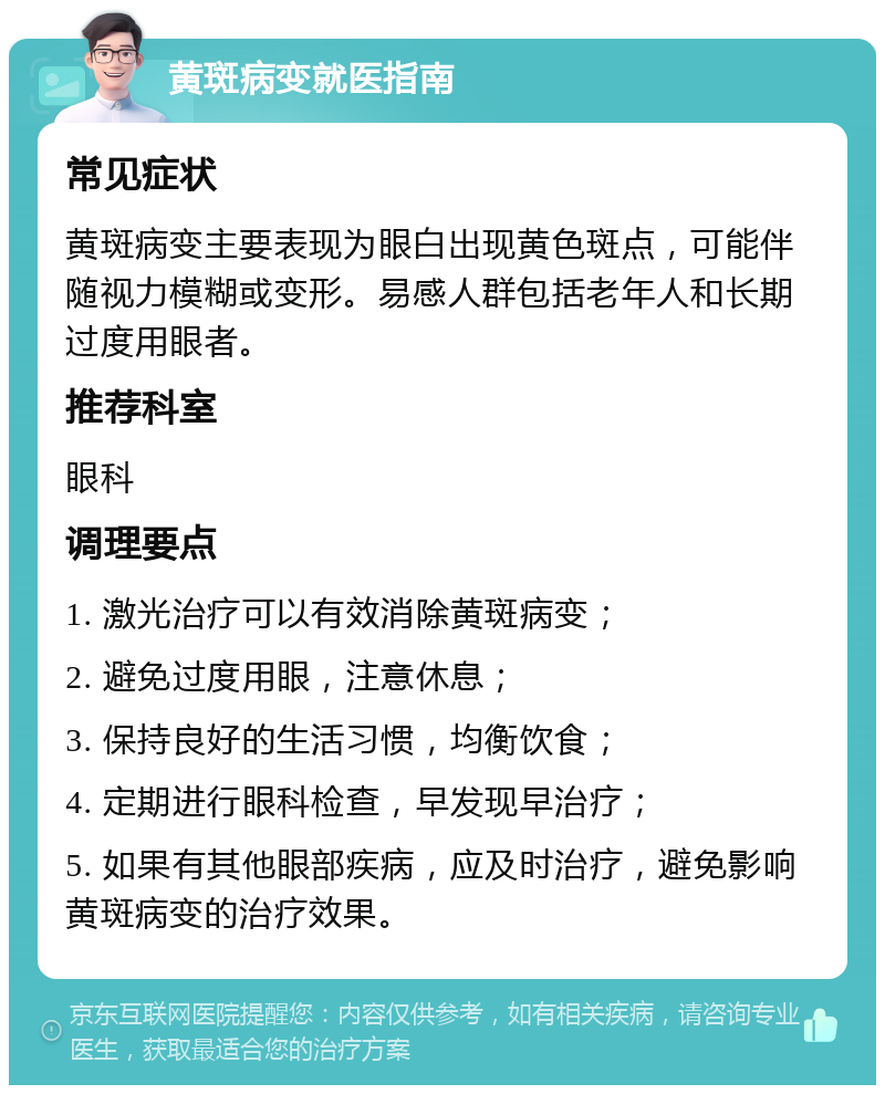 黄斑病变就医指南 常见症状 黄斑病变主要表现为眼白出现黄色斑点，可能伴随视力模糊或变形。易感人群包括老年人和长期过度用眼者。 推荐科室 眼科 调理要点 1. 激光治疗可以有效消除黄斑病变； 2. 避免过度用眼，注意休息； 3. 保持良好的生活习惯，均衡饮食； 4. 定期进行眼科检查，早发现早治疗； 5. 如果有其他眼部疾病，应及时治疗，避免影响黄斑病变的治疗效果。