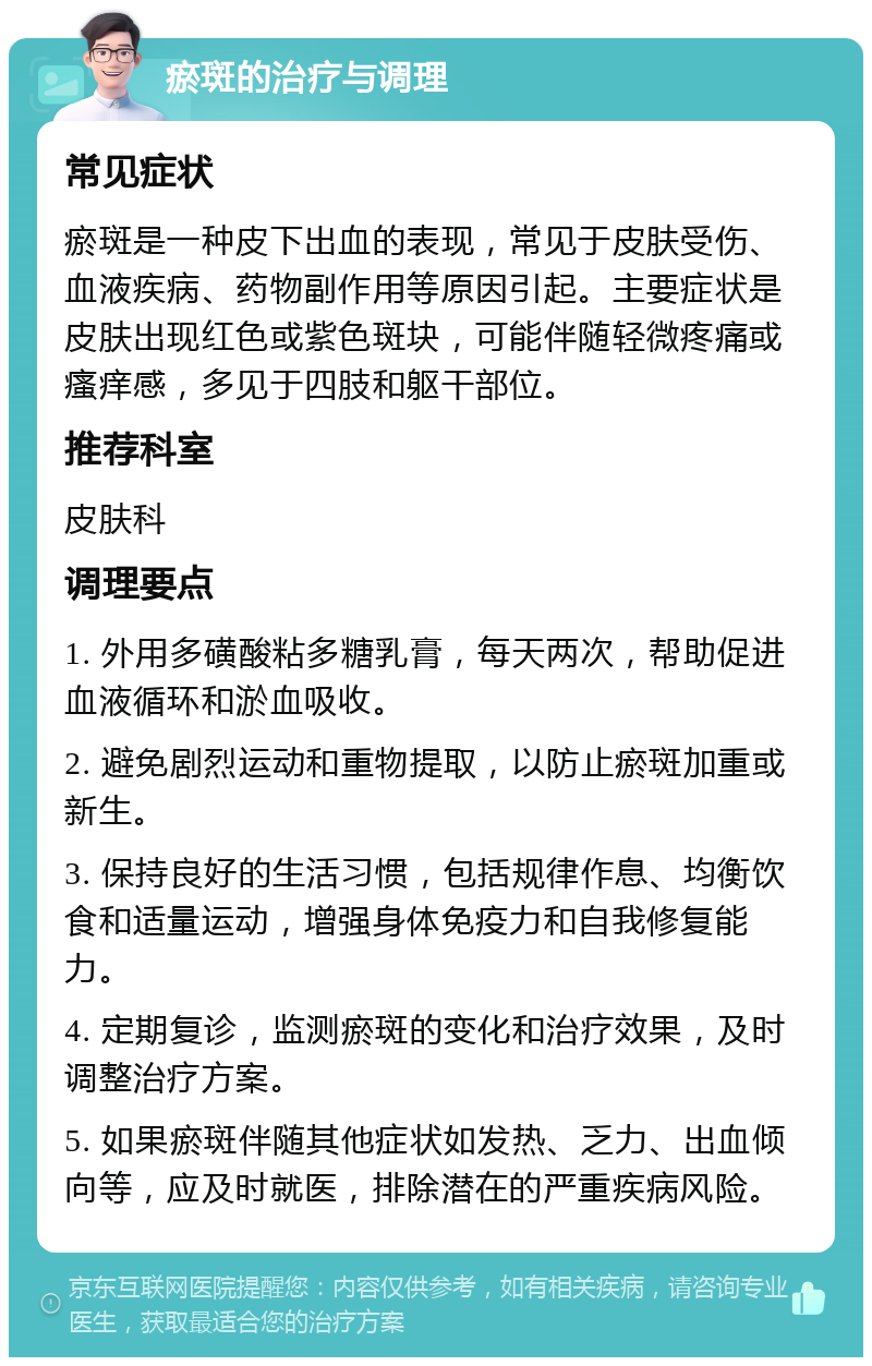 瘀斑的治疗与调理 常见症状 瘀斑是一种皮下出血的表现，常见于皮肤受伤、血液疾病、药物副作用等原因引起。主要症状是皮肤出现红色或紫色斑块，可能伴随轻微疼痛或瘙痒感，多见于四肢和躯干部位。 推荐科室 皮肤科 调理要点 1. 外用多磺酸粘多糖乳膏，每天两次，帮助促进血液循环和淤血吸收。 2. 避免剧烈运动和重物提取，以防止瘀斑加重或新生。 3. 保持良好的生活习惯，包括规律作息、均衡饮食和适量运动，增强身体免疫力和自我修复能力。 4. 定期复诊，监测瘀斑的变化和治疗效果，及时调整治疗方案。 5. 如果瘀斑伴随其他症状如发热、乏力、出血倾向等，应及时就医，排除潜在的严重疾病风险。