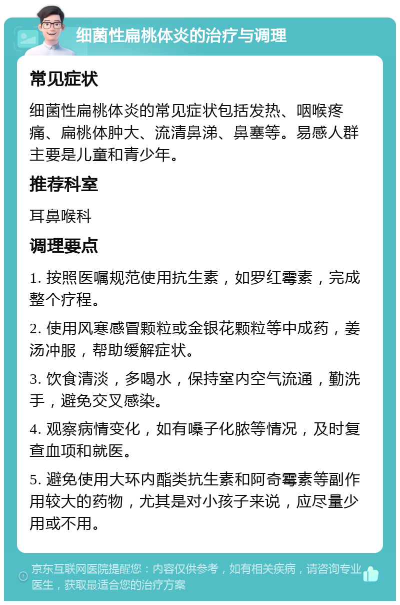 细菌性扁桃体炎的治疗与调理 常见症状 细菌性扁桃体炎的常见症状包括发热、咽喉疼痛、扁桃体肿大、流清鼻涕、鼻塞等。易感人群主要是儿童和青少年。 推荐科室 耳鼻喉科 调理要点 1. 按照医嘱规范使用抗生素，如罗红霉素，完成整个疗程。 2. 使用风寒感冒颗粒或金银花颗粒等中成药，姜汤冲服，帮助缓解症状。 3. 饮食清淡，多喝水，保持室内空气流通，勤洗手，避免交叉感染。 4. 观察病情变化，如有嗓子化脓等情况，及时复查血项和就医。 5. 避免使用大环内酯类抗生素和阿奇霉素等副作用较大的药物，尤其是对小孩子来说，应尽量少用或不用。