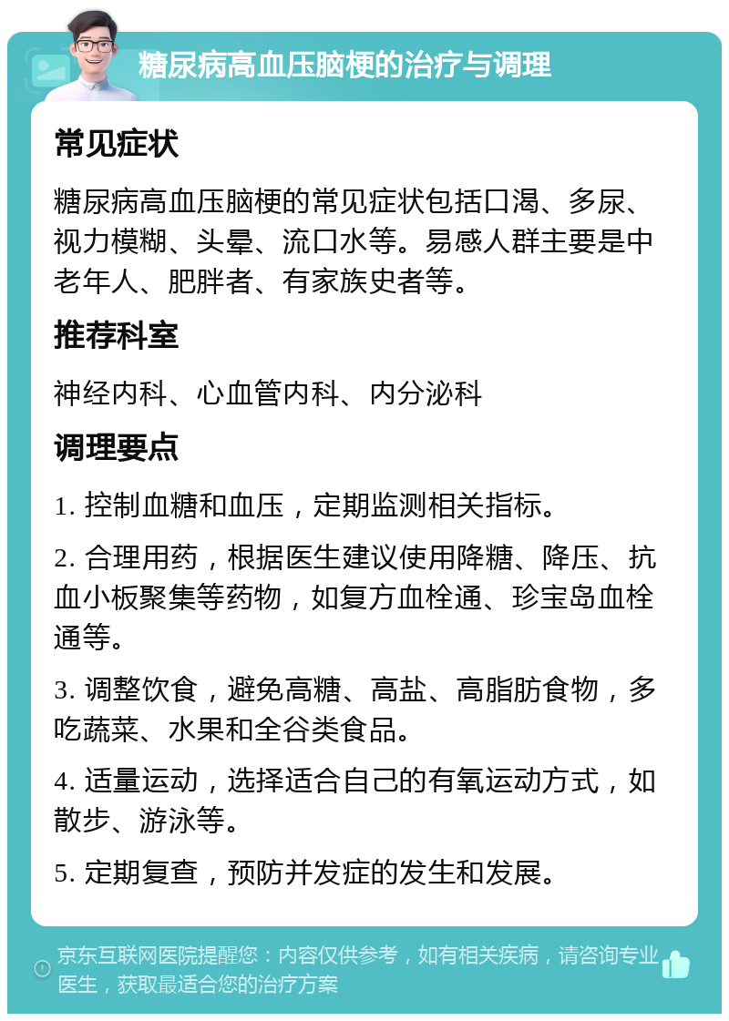 糖尿病高血压脑梗的治疗与调理 常见症状 糖尿病高血压脑梗的常见症状包括口渴、多尿、视力模糊、头晕、流口水等。易感人群主要是中老年人、肥胖者、有家族史者等。 推荐科室 神经内科、心血管内科、内分泌科 调理要点 1. 控制血糖和血压，定期监测相关指标。 2. 合理用药，根据医生建议使用降糖、降压、抗血小板聚集等药物，如复方血栓通、珍宝岛血栓通等。 3. 调整饮食，避免高糖、高盐、高脂肪食物，多吃蔬菜、水果和全谷类食品。 4. 适量运动，选择适合自己的有氧运动方式，如散步、游泳等。 5. 定期复查，预防并发症的发生和发展。