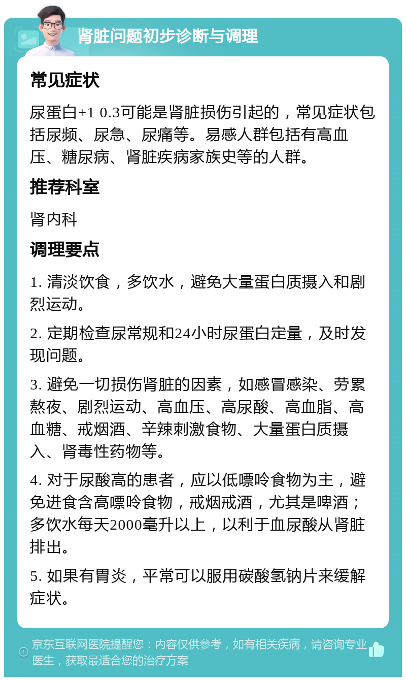 肾脏问题初步诊断与调理 常见症状 尿蛋白+1 0.3可能是肾脏损伤引起的，常见症状包括尿频、尿急、尿痛等。易感人群包括有高血压、糖尿病、肾脏疾病家族史等的人群。 推荐科室 肾内科 调理要点 1. 清淡饮食，多饮水，避免大量蛋白质摄入和剧烈运动。 2. 定期检查尿常规和24小时尿蛋白定量，及时发现问题。 3. 避免一切损伤肾脏的因素，如感冒感染、劳累熬夜、剧烈运动、高血压、高尿酸、高血脂、高血糖、戒烟酒、辛辣刺激食物、大量蛋白质摄入、肾毒性药物等。 4. 对于尿酸高的患者，应以低嘌呤食物为主，避免进食含高嘌呤食物，戒烟戒酒，尤其是啤酒；多饮水每天2000毫升以上，以利于血尿酸从肾脏排出。 5. 如果有胃炎，平常可以服用碳酸氢钠片来缓解症状。