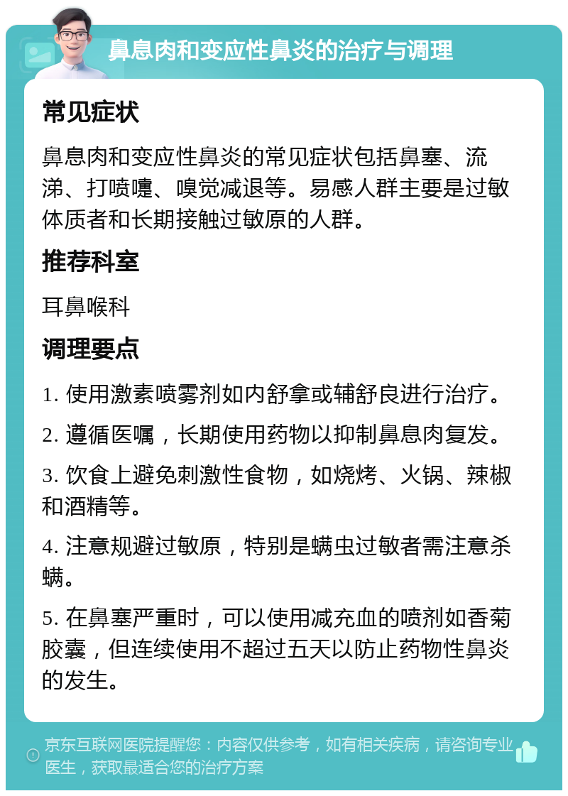 鼻息肉和变应性鼻炎的治疗与调理 常见症状 鼻息肉和变应性鼻炎的常见症状包括鼻塞、流涕、打喷嚏、嗅觉减退等。易感人群主要是过敏体质者和长期接触过敏原的人群。 推荐科室 耳鼻喉科 调理要点 1. 使用激素喷雾剂如内舒拿或辅舒良进行治疗。 2. 遵循医嘱，长期使用药物以抑制鼻息肉复发。 3. 饮食上避免刺激性食物，如烧烤、火锅、辣椒和酒精等。 4. 注意规避过敏原，特别是螨虫过敏者需注意杀螨。 5. 在鼻塞严重时，可以使用减充血的喷剂如香菊胶囊，但连续使用不超过五天以防止药物性鼻炎的发生。