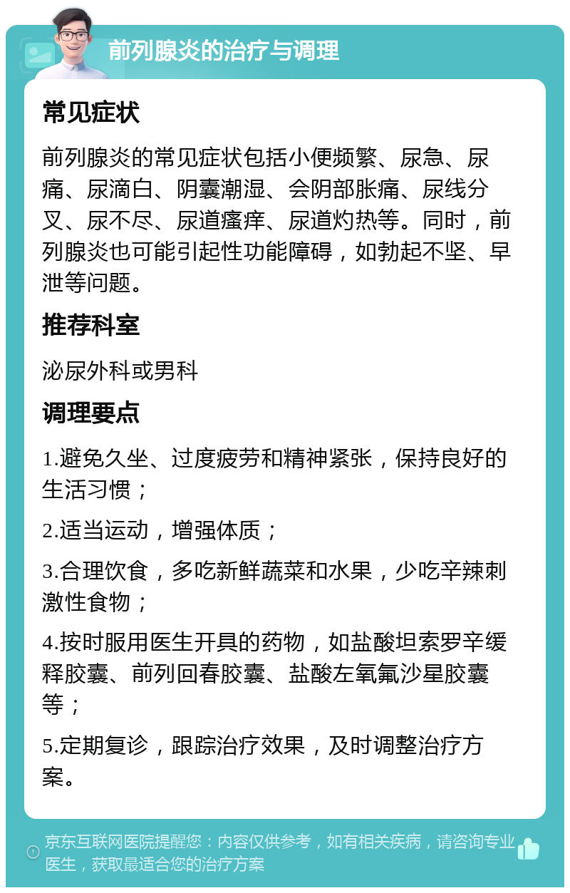 前列腺炎的治疗与调理 常见症状 前列腺炎的常见症状包括小便频繁、尿急、尿痛、尿滴白、阴囊潮湿、会阴部胀痛、尿线分叉、尿不尽、尿道瘙痒、尿道灼热等。同时，前列腺炎也可能引起性功能障碍，如勃起不坚、早泄等问题。 推荐科室 泌尿外科或男科 调理要点 1.避免久坐、过度疲劳和精神紧张，保持良好的生活习惯； 2.适当运动，增强体质； 3.合理饮食，多吃新鲜蔬菜和水果，少吃辛辣刺激性食物； 4.按时服用医生开具的药物，如盐酸坦索罗辛缓释胶囊、前列回春胶囊、盐酸左氧氟沙星胶囊等； 5.定期复诊，跟踪治疗效果，及时调整治疗方案。