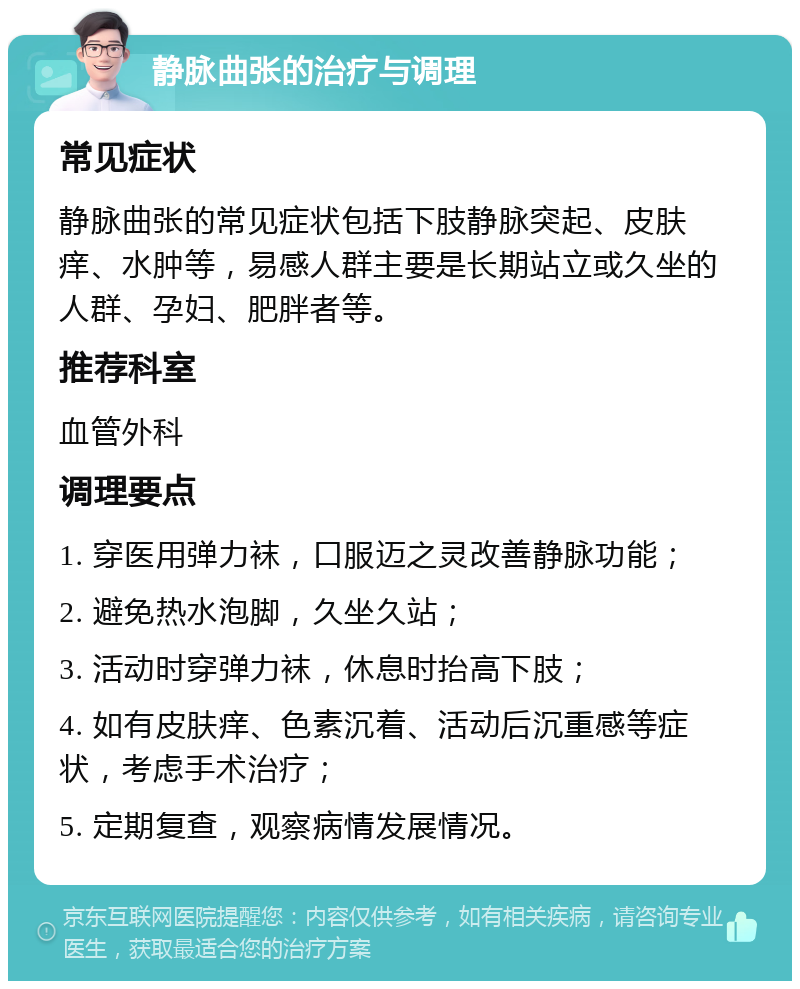 静脉曲张的治疗与调理 常见症状 静脉曲张的常见症状包括下肢静脉突起、皮肤痒、水肿等，易感人群主要是长期站立或久坐的人群、孕妇、肥胖者等。 推荐科室 血管外科 调理要点 1. 穿医用弹力袜，口服迈之灵改善静脉功能； 2. 避免热水泡脚，久坐久站； 3. 活动时穿弹力袜，休息时抬高下肢； 4. 如有皮肤痒、色素沉着、活动后沉重感等症状，考虑手术治疗； 5. 定期复查，观察病情发展情况。