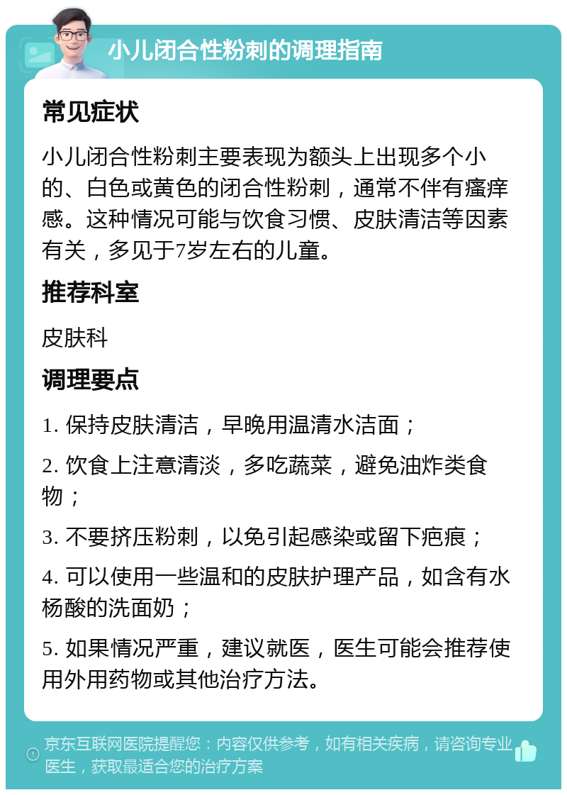 小儿闭合性粉刺的调理指南 常见症状 小儿闭合性粉刺主要表现为额头上出现多个小的、白色或黄色的闭合性粉刺，通常不伴有瘙痒感。这种情况可能与饮食习惯、皮肤清洁等因素有关，多见于7岁左右的儿童。 推荐科室 皮肤科 调理要点 1. 保持皮肤清洁，早晚用温清水洁面； 2. 饮食上注意清淡，多吃蔬菜，避免油炸类食物； 3. 不要挤压粉刺，以免引起感染或留下疤痕； 4. 可以使用一些温和的皮肤护理产品，如含有水杨酸的洗面奶； 5. 如果情况严重，建议就医，医生可能会推荐使用外用药物或其他治疗方法。