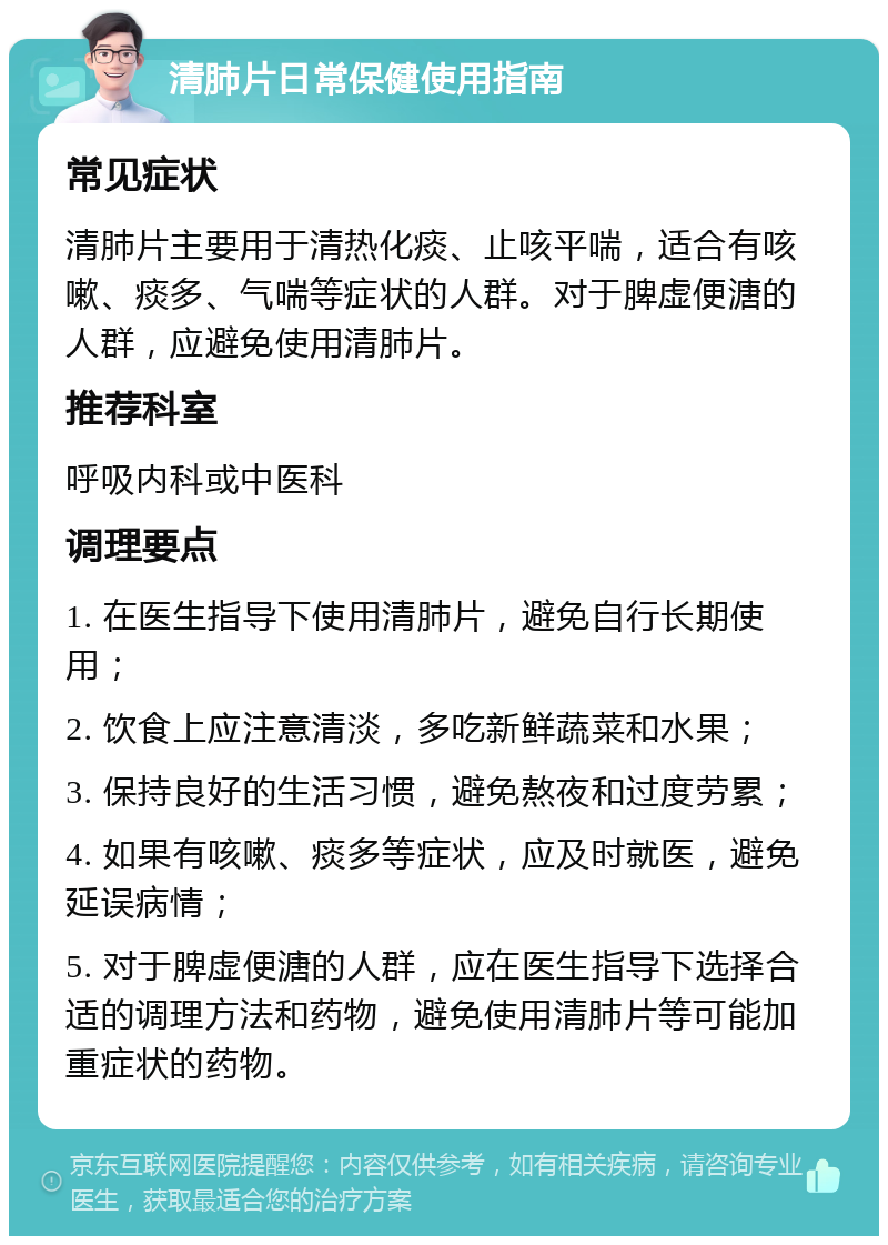 清肺片日常保健使用指南 常见症状 清肺片主要用于清热化痰、止咳平喘，适合有咳嗽、痰多、气喘等症状的人群。对于脾虚便溏的人群，应避免使用清肺片。 推荐科室 呼吸内科或中医科 调理要点 1. 在医生指导下使用清肺片，避免自行长期使用； 2. 饮食上应注意清淡，多吃新鲜蔬菜和水果； 3. 保持良好的生活习惯，避免熬夜和过度劳累； 4. 如果有咳嗽、痰多等症状，应及时就医，避免延误病情； 5. 对于脾虚便溏的人群，应在医生指导下选择合适的调理方法和药物，避免使用清肺片等可能加重症状的药物。