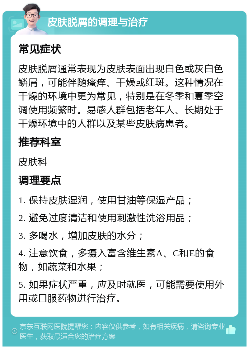 皮肤脱屑的调理与治疗 常见症状 皮肤脱屑通常表现为皮肤表面出现白色或灰白色鳞屑，可能伴随瘙痒、干燥或红斑。这种情况在干燥的环境中更为常见，特别是在冬季和夏季空调使用频繁时。易感人群包括老年人、长期处于干燥环境中的人群以及某些皮肤病患者。 推荐科室 皮肤科 调理要点 1. 保持皮肤湿润，使用甘油等保湿产品； 2. 避免过度清洁和使用刺激性洗浴用品； 3. 多喝水，增加皮肤的水分； 4. 注意饮食，多摄入富含维生素A、C和E的食物，如蔬菜和水果； 5. 如果症状严重，应及时就医，可能需要使用外用或口服药物进行治疗。