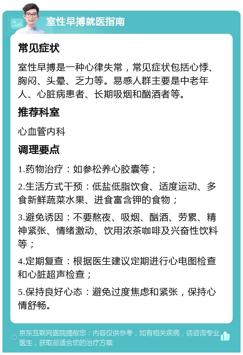 室性早搏就医指南 常见症状 室性早搏是一种心律失常，常见症状包括心悸、胸闷、头晕、乏力等。易感人群主要是中老年人、心脏病患者、长期吸烟和酗酒者等。 推荐科室 心血管内科 调理要点 1.药物治疗：如参松养心胶囊等； 2.生活方式干预：低盐低脂饮食、适度运动、多食新鲜蔬菜水果、进食富含钾的食物； 3.避免诱因：不要熬夜、吸烟、酗酒、劳累、精神紧张、情绪激动、饮用浓茶咖啡及兴奋性饮料等； 4.定期复查：根据医生建议定期进行心电图检查和心脏超声检查； 5.保持良好心态：避免过度焦虑和紧张，保持心情舒畅。