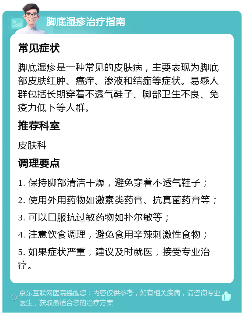 脚底湿疹治疗指南 常见症状 脚底湿疹是一种常见的皮肤病，主要表现为脚底部皮肤红肿、瘙痒、渗液和结痂等症状。易感人群包括长期穿着不透气鞋子、脚部卫生不良、免疫力低下等人群。 推荐科室 皮肤科 调理要点 1. 保持脚部清洁干燥，避免穿着不透气鞋子； 2. 使用外用药物如激素类药膏、抗真菌药膏等； 3. 可以口服抗过敏药物如扑尔敏等； 4. 注意饮食调理，避免食用辛辣刺激性食物； 5. 如果症状严重，建议及时就医，接受专业治疗。