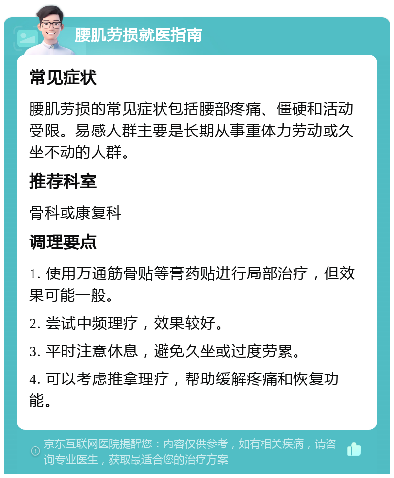 腰肌劳损就医指南 常见症状 腰肌劳损的常见症状包括腰部疼痛、僵硬和活动受限。易感人群主要是长期从事重体力劳动或久坐不动的人群。 推荐科室 骨科或康复科 调理要点 1. 使用万通筋骨贴等膏药贴进行局部治疗，但效果可能一般。 2. 尝试中频理疗，效果较好。 3. 平时注意休息，避免久坐或过度劳累。 4. 可以考虑推拿理疗，帮助缓解疼痛和恢复功能。