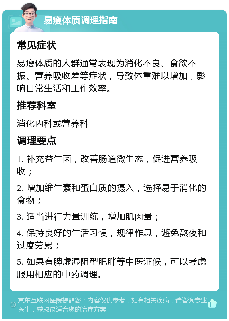 易瘦体质调理指南 常见症状 易瘦体质的人群通常表现为消化不良、食欲不振、营养吸收差等症状，导致体重难以增加，影响日常生活和工作效率。 推荐科室 消化内科或营养科 调理要点 1. 补充益生菌，改善肠道微生态，促进营养吸收； 2. 增加维生素和蛋白质的摄入，选择易于消化的食物； 3. 适当进行力量训练，增加肌肉量； 4. 保持良好的生活习惯，规律作息，避免熬夜和过度劳累； 5. 如果有脾虚湿阻型肥胖等中医证候，可以考虑服用相应的中药调理。