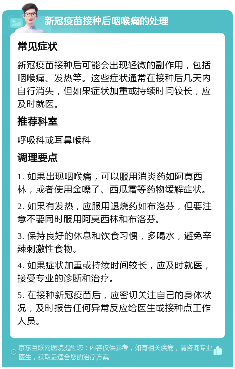 新冠疫苗接种后咽喉痛的处理 常见症状 新冠疫苗接种后可能会出现轻微的副作用，包括咽喉痛、发热等。这些症状通常在接种后几天内自行消失，但如果症状加重或持续时间较长，应及时就医。 推荐科室 呼吸科或耳鼻喉科 调理要点 1. 如果出现咽喉痛，可以服用消炎药如阿莫西林，或者使用金嗓子、西瓜霜等药物缓解症状。 2. 如果有发热，应服用退烧药如布洛芬，但要注意不要同时服用阿莫西林和布洛芬。 3. 保持良好的休息和饮食习惯，多喝水，避免辛辣刺激性食物。 4. 如果症状加重或持续时间较长，应及时就医，接受专业的诊断和治疗。 5. 在接种新冠疫苗后，应密切关注自己的身体状况，及时报告任何异常反应给医生或接种点工作人员。