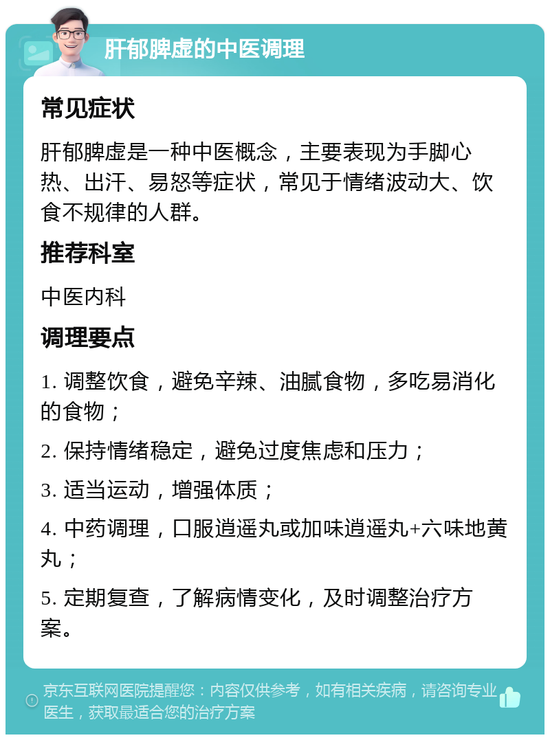 肝郁脾虚的中医调理 常见症状 肝郁脾虚是一种中医概念，主要表现为手脚心热、出汗、易怒等症状，常见于情绪波动大、饮食不规律的人群。 推荐科室 中医内科 调理要点 1. 调整饮食，避免辛辣、油腻食物，多吃易消化的食物； 2. 保持情绪稳定，避免过度焦虑和压力； 3. 适当运动，增强体质； 4. 中药调理，口服逍遥丸或加味逍遥丸+六味地黄丸； 5. 定期复查，了解病情变化，及时调整治疗方案。