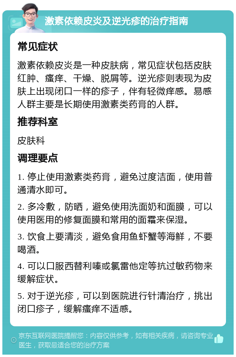 激素依赖皮炎及逆光疹的治疗指南 常见症状 激素依赖皮炎是一种皮肤病，常见症状包括皮肤红肿、瘙痒、干燥、脱屑等。逆光疹则表现为皮肤上出现闭口一样的疹子，伴有轻微痒感。易感人群主要是长期使用激素类药膏的人群。 推荐科室 皮肤科 调理要点 1. 停止使用激素类药膏，避免过度洁面，使用普通清水即可。 2. 多冷敷，防晒，避免使用洗面奶和面膜，可以使用医用的修复面膜和常用的面霜来保湿。 3. 饮食上要清淡，避免食用鱼虾蟹等海鲜，不要喝酒。 4. 可以口服西替利嗪或氯雷他定等抗过敏药物来缓解症状。 5. 对于逆光疹，可以到医院进行针清治疗，挑出闭口疹子，缓解瘙痒不适感。