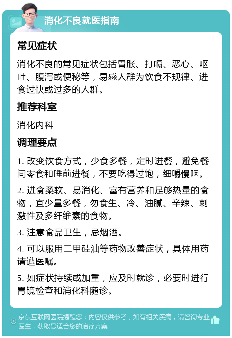 消化不良就医指南 常见症状 消化不良的常见症状包括胃胀、打嗝、恶心、呕吐、腹泻或便秘等，易感人群为饮食不规律、进食过快或过多的人群。 推荐科室 消化内科 调理要点 1. 改变饮食方式，少食多餐，定时进餐，避免餐间零食和睡前进餐，不要吃得过饱，细嚼慢咽。 2. 进食柔软、易消化、富有营养和足够热量的食物，宜少量多餐，勿食生、冷、油腻、辛辣、刺激性及多纤维素的食物。 3. 注意食品卫生，忌烟酒。 4. 可以服用二甲硅油等药物改善症状，具体用药请遵医嘱。 5. 如症状持续或加重，应及时就诊，必要时进行胃镜检查和消化科随诊。