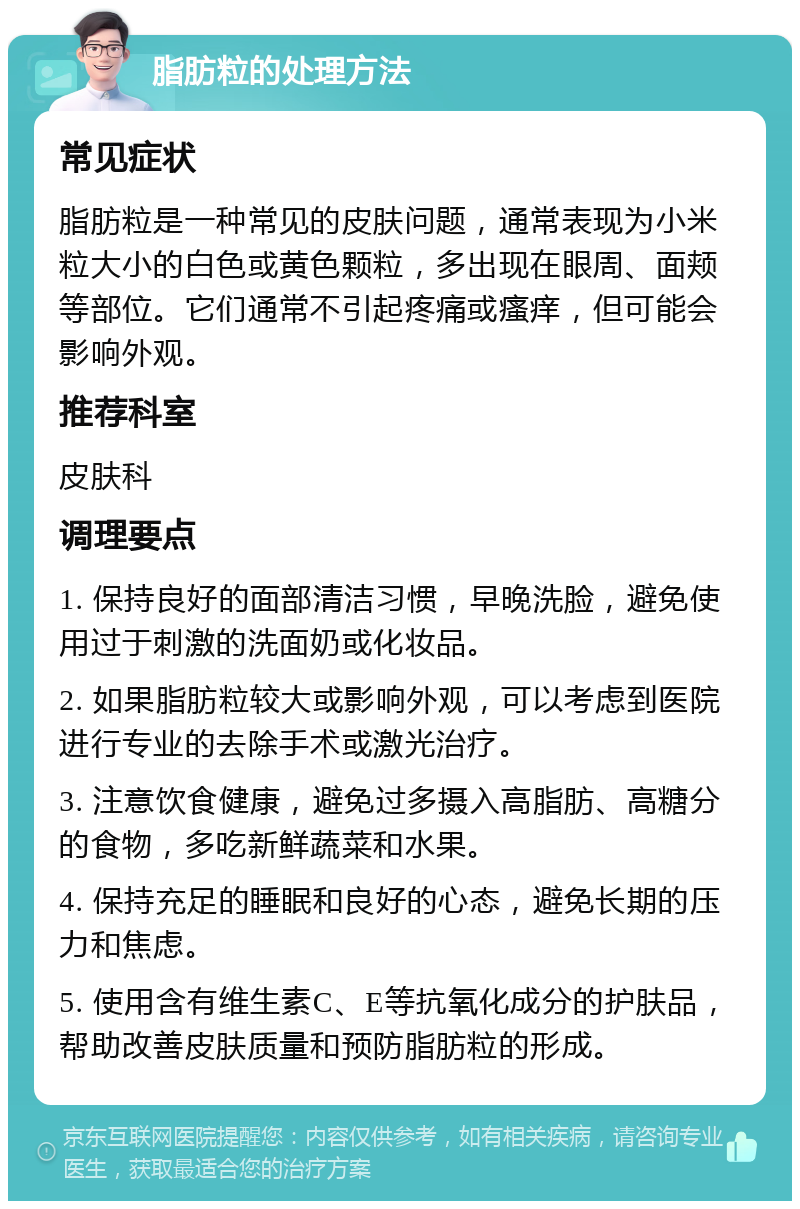 脂肪粒的处理方法 常见症状 脂肪粒是一种常见的皮肤问题，通常表现为小米粒大小的白色或黄色颗粒，多出现在眼周、面颊等部位。它们通常不引起疼痛或瘙痒，但可能会影响外观。 推荐科室 皮肤科 调理要点 1. 保持良好的面部清洁习惯，早晚洗脸，避免使用过于刺激的洗面奶或化妆品。 2. 如果脂肪粒较大或影响外观，可以考虑到医院进行专业的去除手术或激光治疗。 3. 注意饮食健康，避免过多摄入高脂肪、高糖分的食物，多吃新鲜蔬菜和水果。 4. 保持充足的睡眠和良好的心态，避免长期的压力和焦虑。 5. 使用含有维生素C、E等抗氧化成分的护肤品，帮助改善皮肤质量和预防脂肪粒的形成。