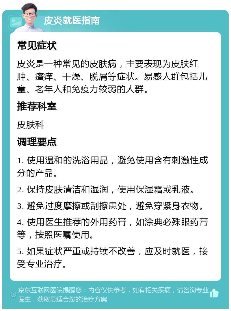 皮炎就医指南 常见症状 皮炎是一种常见的皮肤病，主要表现为皮肤红肿、瘙痒、干燥、脱屑等症状。易感人群包括儿童、老年人和免疫力较弱的人群。 推荐科室 皮肤科 调理要点 1. 使用温和的洗浴用品，避免使用含有刺激性成分的产品。 2. 保持皮肤清洁和湿润，使用保湿霜或乳液。 3. 避免过度摩擦或刮擦患处，避免穿紧身衣物。 4. 使用医生推荐的外用药膏，如涂典必殊眼药膏等，按照医嘱使用。 5. 如果症状严重或持续不改善，应及时就医，接受专业治疗。