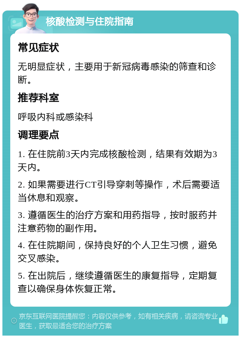 核酸检测与住院指南 常见症状 无明显症状，主要用于新冠病毒感染的筛查和诊断。 推荐科室 呼吸内科或感染科 调理要点 1. 在住院前3天内完成核酸检测，结果有效期为3天内。 2. 如果需要进行CT引导穿刺等操作，术后需要适当休息和观察。 3. 遵循医生的治疗方案和用药指导，按时服药并注意药物的副作用。 4. 在住院期间，保持良好的个人卫生习惯，避免交叉感染。 5. 在出院后，继续遵循医生的康复指导，定期复查以确保身体恢复正常。