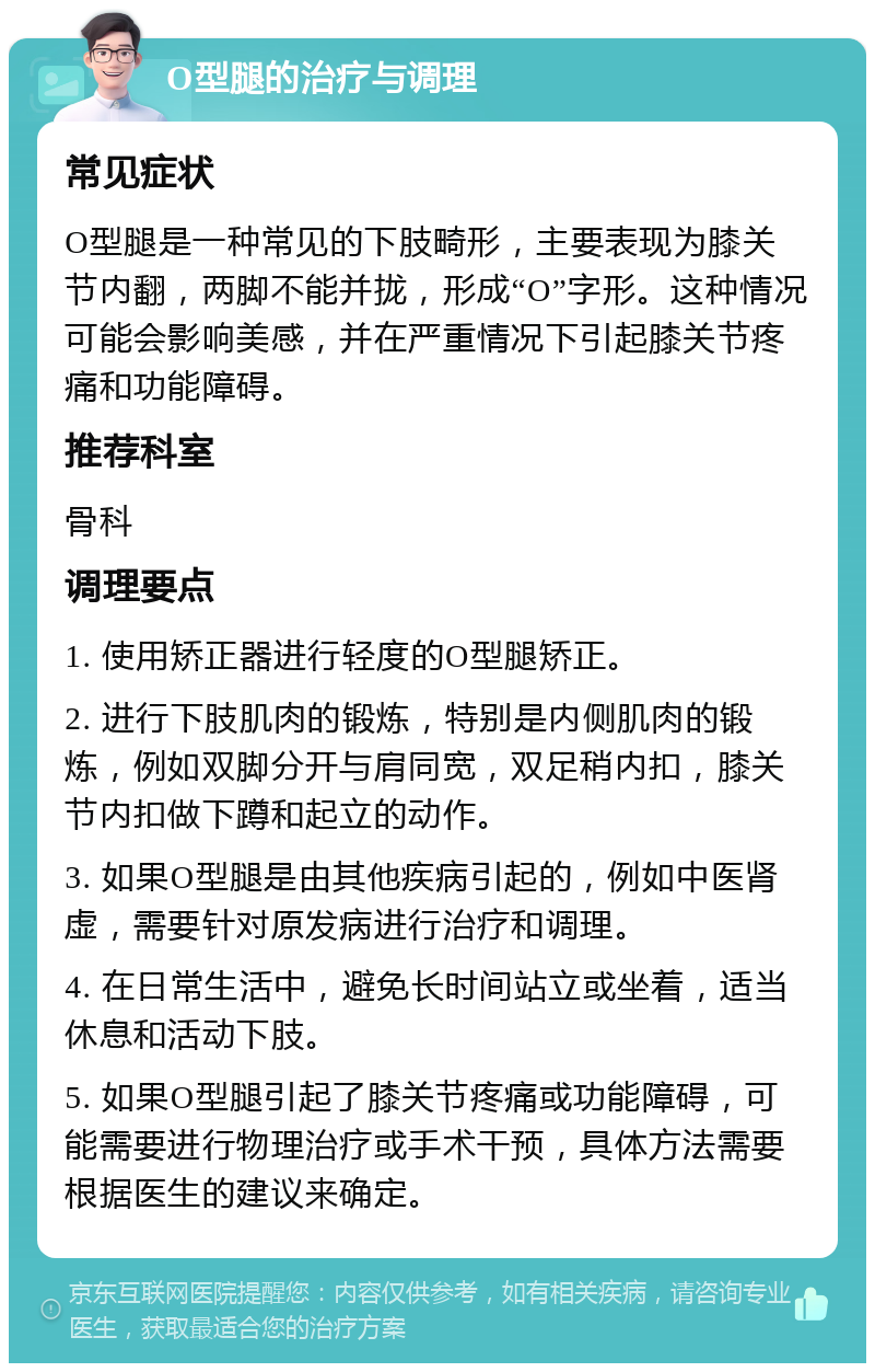 O型腿的治疗与调理 常见症状 O型腿是一种常见的下肢畸形，主要表现为膝关节内翻，两脚不能并拢，形成“O”字形。这种情况可能会影响美感，并在严重情况下引起膝关节疼痛和功能障碍。 推荐科室 骨科 调理要点 1. 使用矫正器进行轻度的O型腿矫正。 2. 进行下肢肌肉的锻炼，特别是内侧肌肉的锻炼，例如双脚分开与肩同宽，双足稍内扣，膝关节内扣做下蹲和起立的动作。 3. 如果O型腿是由其他疾病引起的，例如中医肾虚，需要针对原发病进行治疗和调理。 4. 在日常生活中，避免长时间站立或坐着，适当休息和活动下肢。 5. 如果O型腿引起了膝关节疼痛或功能障碍，可能需要进行物理治疗或手术干预，具体方法需要根据医生的建议来确定。