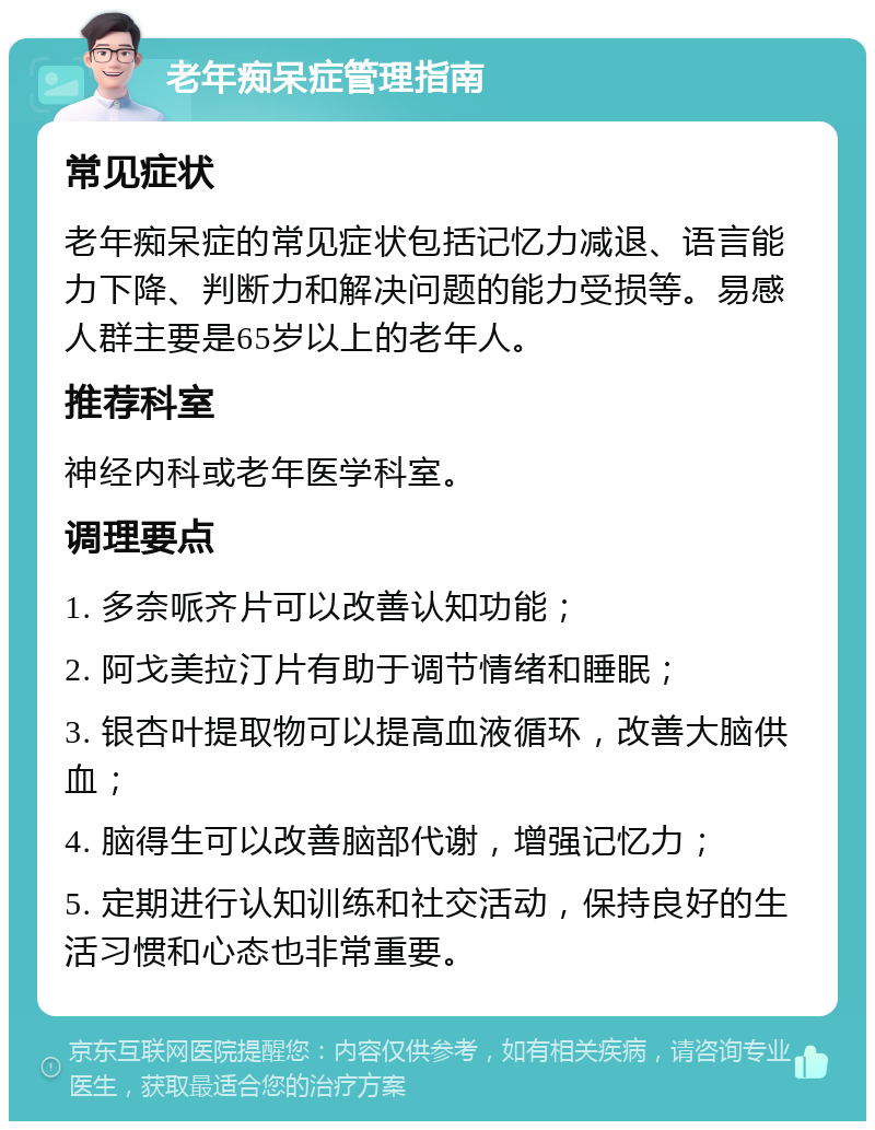 老年痴呆症管理指南 常见症状 老年痴呆症的常见症状包括记忆力减退、语言能力下降、判断力和解决问题的能力受损等。易感人群主要是65岁以上的老年人。 推荐科室 神经内科或老年医学科室。 调理要点 1. 多奈哌齐片可以改善认知功能； 2. 阿戈美拉汀片有助于调节情绪和睡眠； 3. 银杏叶提取物可以提高血液循环，改善大脑供血； 4. 脑得生可以改善脑部代谢，增强记忆力； 5. 定期进行认知训练和社交活动，保持良好的生活习惯和心态也非常重要。