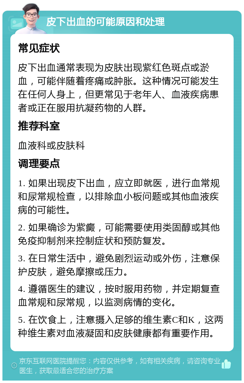 皮下出血的可能原因和处理 常见症状 皮下出血通常表现为皮肤出现紫红色斑点或淤血，可能伴随着疼痛或肿胀。这种情况可能发生在任何人身上，但更常见于老年人、血液疾病患者或正在服用抗凝药物的人群。 推荐科室 血液科或皮肤科 调理要点 1. 如果出现皮下出血，应立即就医，进行血常规和尿常规检查，以排除血小板问题或其他血液疾病的可能性。 2. 如果确诊为紫癜，可能需要使用类固醇或其他免疫抑制剂来控制症状和预防复发。 3. 在日常生活中，避免剧烈运动或外伤，注意保护皮肤，避免摩擦或压力。 4. 遵循医生的建议，按时服用药物，并定期复查血常规和尿常规，以监测病情的变化。 5. 在饮食上，注意摄入足够的维生素C和K，这两种维生素对血液凝固和皮肤健康都有重要作用。