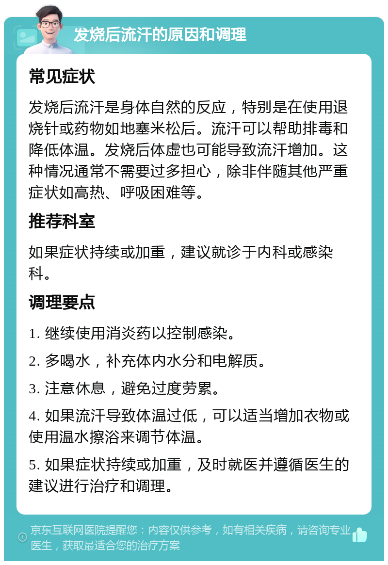 发烧后流汗的原因和调理 常见症状 发烧后流汗是身体自然的反应，特别是在使用退烧针或药物如地塞米松后。流汗可以帮助排毒和降低体温。发烧后体虚也可能导致流汗增加。这种情况通常不需要过多担心，除非伴随其他严重症状如高热、呼吸困难等。 推荐科室 如果症状持续或加重，建议就诊于内科或感染科。 调理要点 1. 继续使用消炎药以控制感染。 2. 多喝水，补充体内水分和电解质。 3. 注意休息，避免过度劳累。 4. 如果流汗导致体温过低，可以适当增加衣物或使用温水擦浴来调节体温。 5. 如果症状持续或加重，及时就医并遵循医生的建议进行治疗和调理。