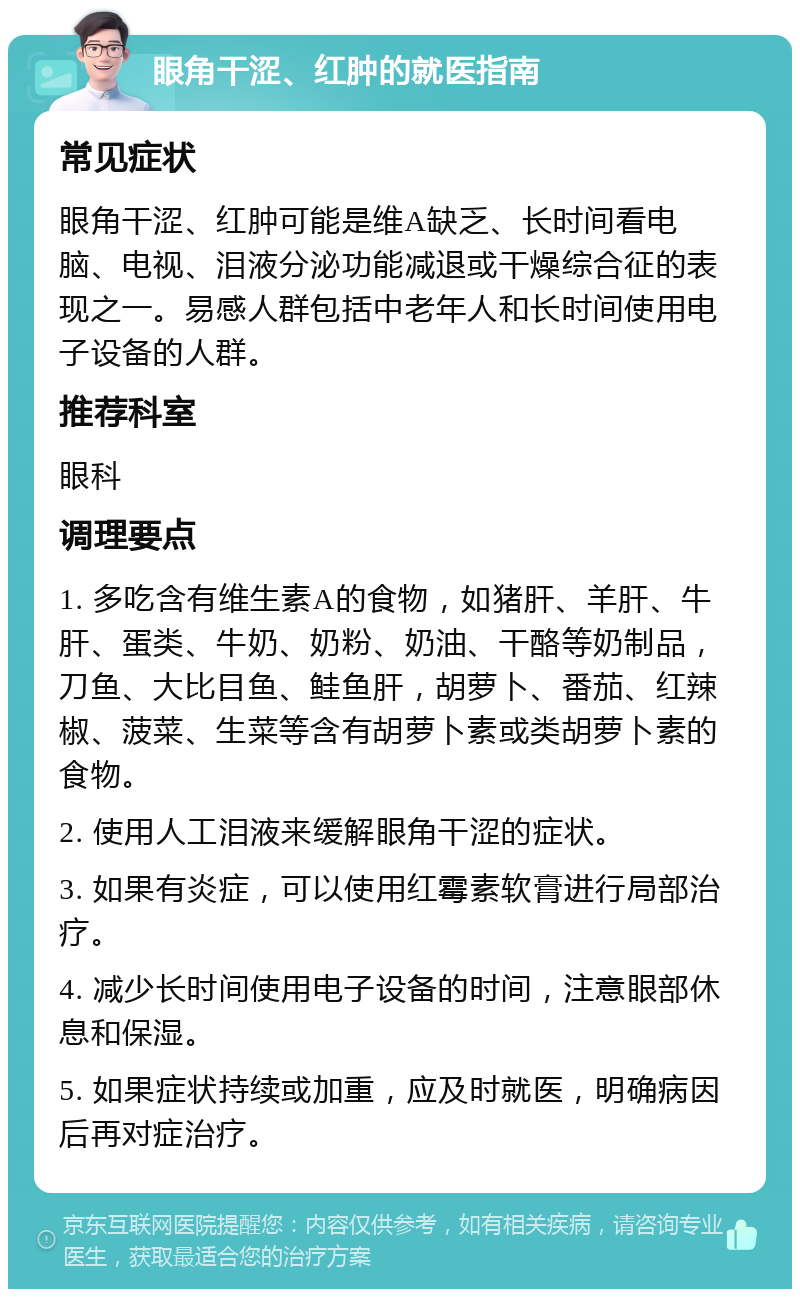 眼角干涩、红肿的就医指南 常见症状 眼角干涩、红肿可能是维A缺乏、长时间看电脑、电视、泪液分泌功能减退或干燥综合征的表现之一。易感人群包括中老年人和长时间使用电子设备的人群。 推荐科室 眼科 调理要点 1. 多吃含有维生素A的食物，如猪肝、羊肝、牛肝、蛋类、牛奶、奶粉、奶油、干酪等奶制品，刀鱼、大比目鱼、鲑鱼肝，胡萝卜、番茄、红辣椒、菠菜、生菜等含有胡萝卜素或类胡萝卜素的食物。 2. 使用人工泪液来缓解眼角干涩的症状。 3. 如果有炎症，可以使用红霉素软膏进行局部治疗。 4. 减少长时间使用电子设备的时间，注意眼部休息和保湿。 5. 如果症状持续或加重，应及时就医，明确病因后再对症治疗。