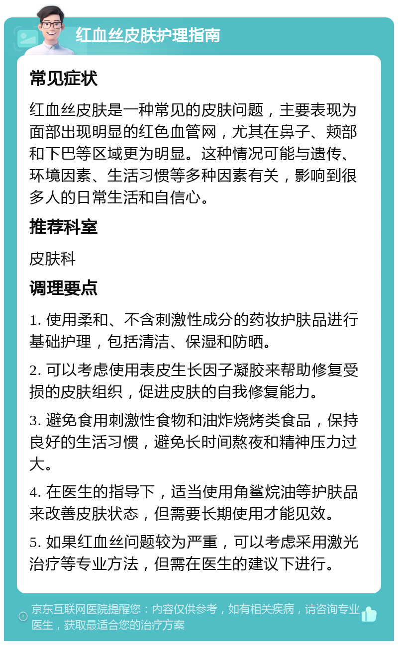 红血丝皮肤护理指南 常见症状 红血丝皮肤是一种常见的皮肤问题，主要表现为面部出现明显的红色血管网，尤其在鼻子、颊部和下巴等区域更为明显。这种情况可能与遗传、环境因素、生活习惯等多种因素有关，影响到很多人的日常生活和自信心。 推荐科室 皮肤科 调理要点 1. 使用柔和、不含刺激性成分的药妆护肤品进行基础护理，包括清洁、保湿和防晒。 2. 可以考虑使用表皮生长因子凝胶来帮助修复受损的皮肤组织，促进皮肤的自我修复能力。 3. 避免食用刺激性食物和油炸烧烤类食品，保持良好的生活习惯，避免长时间熬夜和精神压力过大。 4. 在医生的指导下，适当使用角鲨烷油等护肤品来改善皮肤状态，但需要长期使用才能见效。 5. 如果红血丝问题较为严重，可以考虑采用激光治疗等专业方法，但需在医生的建议下进行。