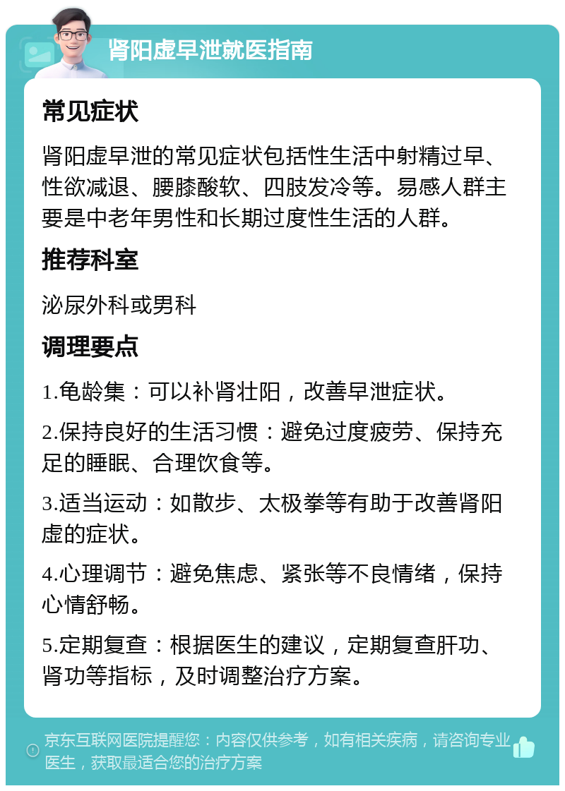 肾阳虚早泄就医指南 常见症状 肾阳虚早泄的常见症状包括性生活中射精过早、性欲减退、腰膝酸软、四肢发冷等。易感人群主要是中老年男性和长期过度性生活的人群。 推荐科室 泌尿外科或男科 调理要点 1.龟龄集：可以补肾壮阳，改善早泄症状。 2.保持良好的生活习惯：避免过度疲劳、保持充足的睡眠、合理饮食等。 3.适当运动：如散步、太极拳等有助于改善肾阳虚的症状。 4.心理调节：避免焦虑、紧张等不良情绪，保持心情舒畅。 5.定期复查：根据医生的建议，定期复查肝功、肾功等指标，及时调整治疗方案。