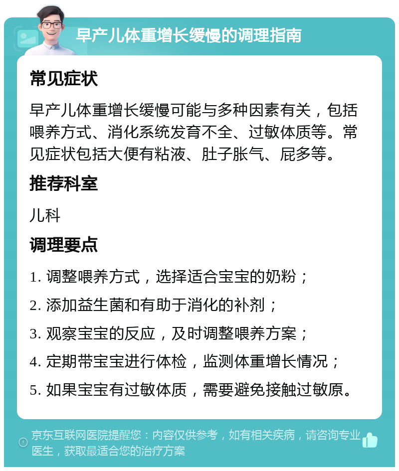 早产儿体重增长缓慢的调理指南 常见症状 早产儿体重增长缓慢可能与多种因素有关，包括喂养方式、消化系统发育不全、过敏体质等。常见症状包括大便有粘液、肚子胀气、屁多等。 推荐科室 儿科 调理要点 1. 调整喂养方式，选择适合宝宝的奶粉； 2. 添加益生菌和有助于消化的补剂； 3. 观察宝宝的反应，及时调整喂养方案； 4. 定期带宝宝进行体检，监测体重增长情况； 5. 如果宝宝有过敏体质，需要避免接触过敏原。