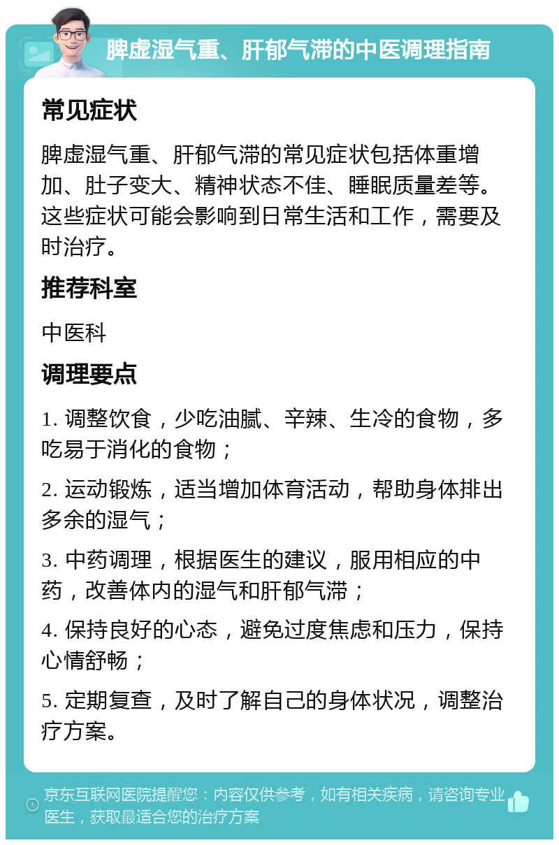 脾虚湿气重、肝郁气滞的中医调理指南 常见症状 脾虚湿气重、肝郁气滞的常见症状包括体重增加、肚子变大、精神状态不佳、睡眠质量差等。这些症状可能会影响到日常生活和工作，需要及时治疗。 推荐科室 中医科 调理要点 1. 调整饮食，少吃油腻、辛辣、生冷的食物，多吃易于消化的食物； 2. 运动锻炼，适当增加体育活动，帮助身体排出多余的湿气； 3. 中药调理，根据医生的建议，服用相应的中药，改善体内的湿气和肝郁气滞； 4. 保持良好的心态，避免过度焦虑和压力，保持心情舒畅； 5. 定期复查，及时了解自己的身体状况，调整治疗方案。