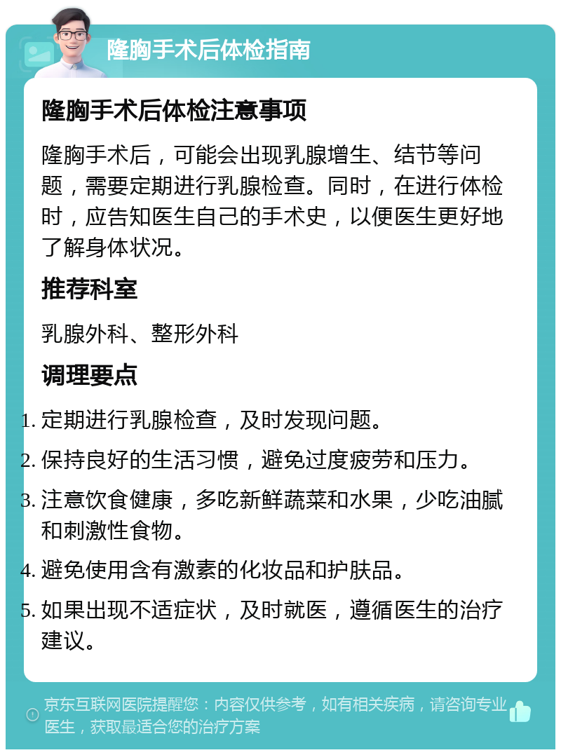 隆胸手术后体检指南 隆胸手术后体检注意事项 隆胸手术后，可能会出现乳腺增生、结节等问题，需要定期进行乳腺检查。同时，在进行体检时，应告知医生自己的手术史，以便医生更好地了解身体状况。 推荐科室 乳腺外科、整形外科 调理要点 定期进行乳腺检查，及时发现问题。 保持良好的生活习惯，避免过度疲劳和压力。 注意饮食健康，多吃新鲜蔬菜和水果，少吃油腻和刺激性食物。 避免使用含有激素的化妆品和护肤品。 如果出现不适症状，及时就医，遵循医生的治疗建议。